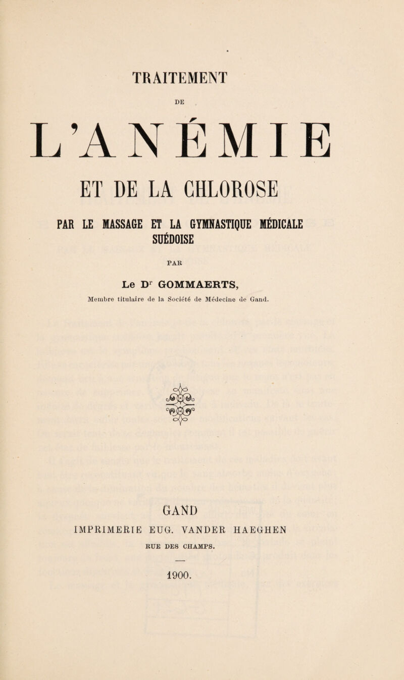 L’ANÉMIE ET DE LA CHLOROSE PAR LE MASSAGE ET LA GYMNASTIQUE MÉDICALE SUÉDOISE Le Dr GOMMAERTS, Membre titulaire de la Société de Médecine de Gand. GAND IMPRIMERIE EUG. VANDER HAEGHEN RUE DES CHAMPS. 1900.