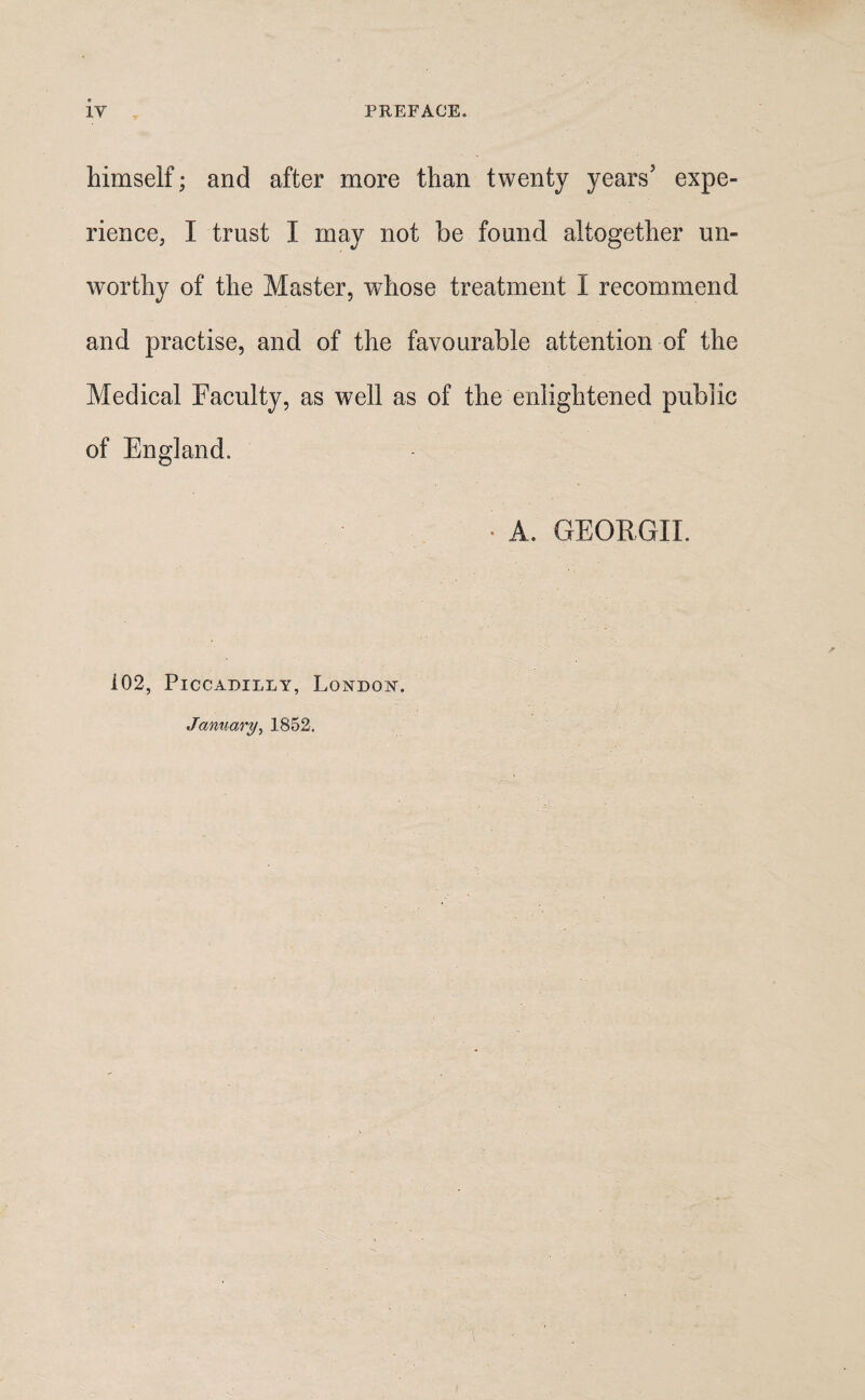 himself; and after more than twenty years5 expe¬ rience, I trust I may not be found altogether un¬ worthy of the Master, whose treatment I recommend and practise, and of the favourable attention of the Medical Faculty, as well as of the enlightened public of England. * A. GEORGII. i02, Piccadilly, London. January, 1852.