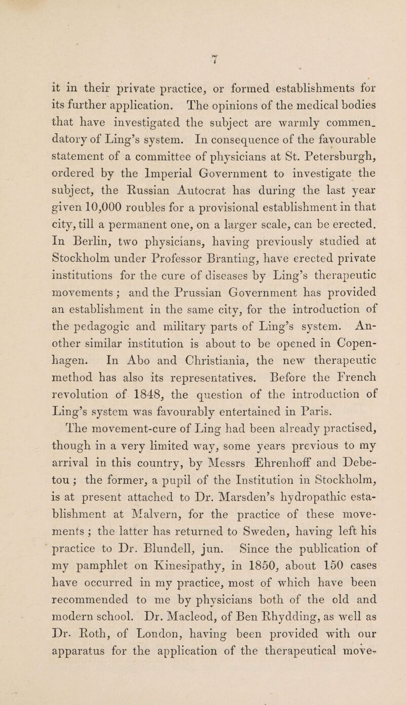 it in their private practice, or formed establishments for its further application. The opinions of the medical bodies that have investigated the subject are warmly commen. datory of Ling’s system. In consequence of the favourable statement of a committee of physicians at St. Petersburgh, ordered by the Imperial Government to investigate the subject, the Russian Autocrat has during the last year given 10,000 roubles for a provisional establishment in that city, till a permanent one, on a larger scale, can be erected. In Berlin, two physicians, having previously studied at Stockholm under Professor Branting, have erected private institutions for the cure of diseases by Ling’s therapeutic movements ; and the Prussian Government has provided an establishment in the same city, for the introduction of the pedagogic and military parts of Ling’s system. An¬ other similar institution is about to be opened in Copen¬ hagen. In Abo and Christiania, the new therapeutic method has also its representatives. Before the French revolution of 1848, the question of the introduction of Ling’s system was favourably entertained in Paris. The movement-cure of Ling had been already practised, though in a very limited way, some years previous to my arrival in this country, by Messrs EhrenhofF and Debe- tou ; the former, a pupil of the Institution in Stockholm, is at present attached to Dr. Marsden’s hydropathic esta¬ blishment at Malvern, for the practice of these move¬ ments ; the latter has returned to Sweden, having left his practice to Dr. Blundell, jun. Since the publication of my pamphlet on Kinesipathy, in 1850, about 150 cases have occurred in my practice, most of which have been recommended to me by physicians both of the old and modern school. Dr. Macleod, of Ben Rhydding, as well as Dr- Roth, of London, having been provided with our apparatus for the application of the therapeutical move-