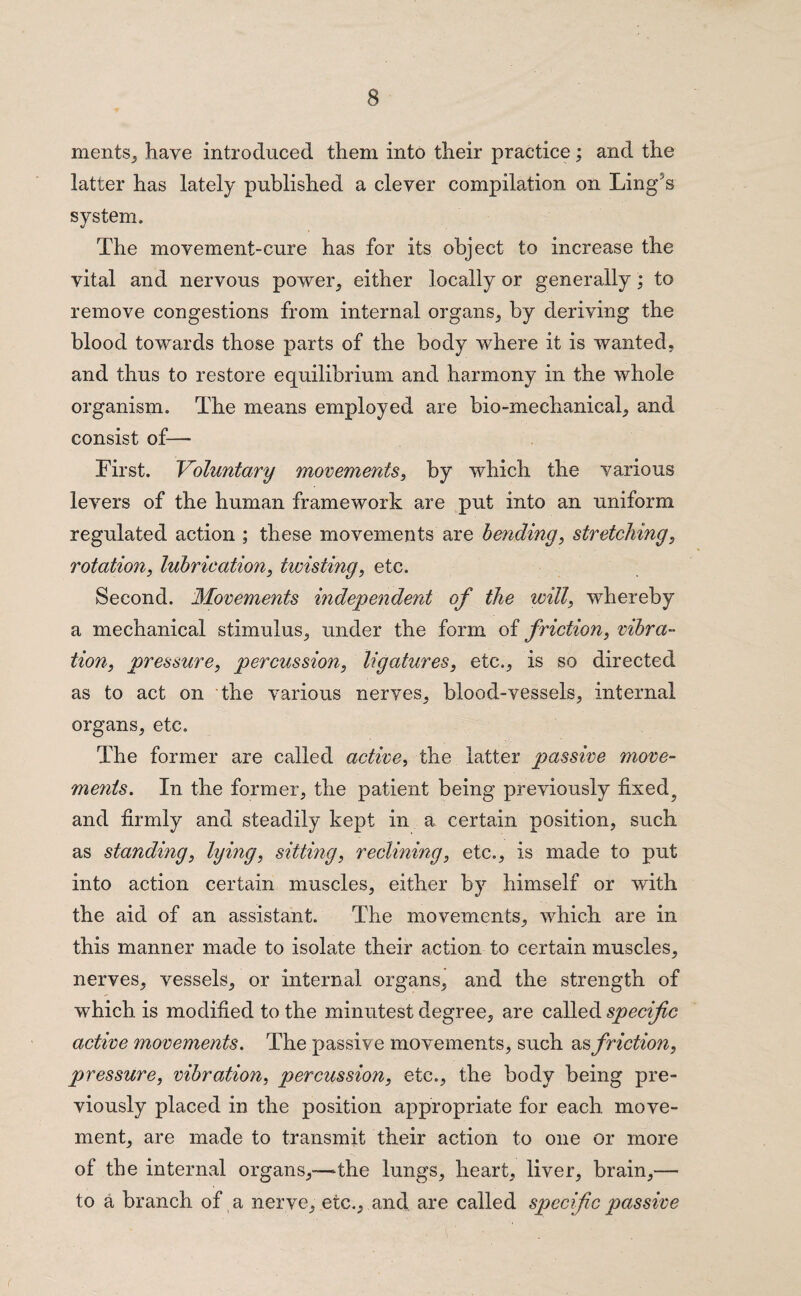 ments, have introduced them into their practice; and the latter has lately published a clever compilation on Ling's system. The movement-cure has for its object to increase the vital and nervous power, either locally or generally; to remove congestions from internal organs, by deriving the blood towards those parts of the body where it is wanted, and thus to restore equilibrium and harmony in the whole organism. The means employed are bio-mechanical, and consist of— First. Voluntary movements, by which the various levers of the human framework are put into an uniform regulated action ; these movements are bending, stretching, rotation, lubrication, twisting, etc. Second. Movements independent of the will, whereby a mechanical stimulus, under the form of friction, vibra¬ tion, pressure, percussion, ligatures, etc., is so directed as to act on the various nerves, blood-vessels, internal organs, etc. The former are called active, the latter passive move¬ ments. In the former, the patient being previously fixed5 and firmly and steadily kept in a certain position, such as standing, lying, sitting, reclining, etc., is made to put into action certain muscles, either by himself or with the aid of an assistant. The movements, which are in this manner made to isolate their action to certain muscles, nerves, vessels, or internal organs, and the strength of which is modified to the minutest degree, are called specific active movements. The passive movements, such friction, pressure, vibration, percussion, etc., the body being pre¬ viously placed in the position appropriate for each move¬ ment, are made to transmit their action to one or more of the internal organs,—the lungs, heart, liver, brain,— to a branch of a nerve, etc., and are called specific passive