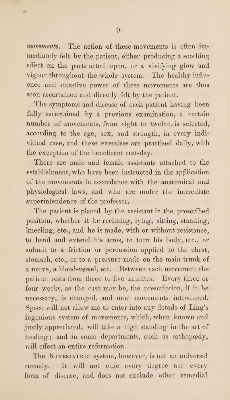 movements. The action of these movements is often im¬ mediately felt by the patient, either producing a soothing effect on the parts acted upon, or a vivifying glow and vigour throughout the whole system. The healthy influ¬ ence and curative power of these movements are thus soon ascertained and directly felt by the patient. The symptoms and disease of each patient having been fully ascertained by a previous examination, a certain number of movements, from eight to twelve, is selected, according to the age, sex, and strength, in every indi¬ vidual case, and these exercises are practised daily, with the exception of the beneficent rest-day. There are male and female assistants attached to the establishment, who have been instructed in the application of the movements in accordance with the anatomical and physiological law^s, and who are under the immediate superintendence of the professor. The patient is placed by the assistant in the prescribed position, whether it be reclining, lying, sitting, standing, kneeling, etc., and he is made, with or without resistance, to bend and extend his arms, to turn his body, etc., or submit to a friction or percussion applied to the chest, stomach, etc., or to a pressure made on the main trunk of a nerve, a blood-vessel, etc. Between each movement the patient rests from three to five minutes. Every three or four weeks, as the case may be, the prescription, if it be necessary, is changed, and new movements introduced. Space wall not allow me to enter into any details of Ling’s ingenious system of movements, which, when known and justly appreciated, will take a high standing in the art of healing; and in some departments, such as orthopoedy, will effect an entire reformation. The Kixesiateic system, however, is not an universal remedy. It will not cure every degree nor every form of disease, and does not exclude other remedial