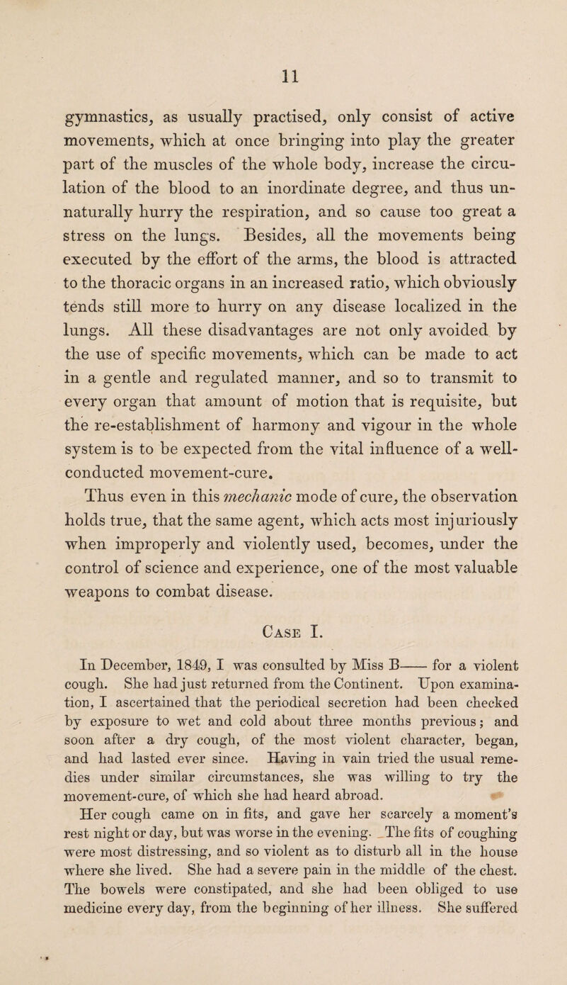 gymnastics, as usually practised, only consist of active movements, which at once bringing into play the greater part of the muscles of the whole body, increase the circu¬ lation of the blood to an inordinate degree, and thus un¬ naturally hurry the respiration, and so cause too great a stress on the lungs. Besides, all the movements being executed by the effort of the arms, the blood is attracted to the thoracic organs in an increased ratio, which obviously tends still more to hurry on any disease localized in the lungs. All these disadvantages are not only avoided by the use of specific movements, which can be made to act in a gentle and regulated manner, and so to transmit to every organ that amount of motion that is requisite, but the re-establishment of harmony and vigour in the whole system is to be expected from the vital influence of a well- conducted movement-cure. Thus even in this mechanic mode of cure, the observation holds true, that the same agent, which acts most injuriously when improperly and violently used, becomes, under the control of science and experience, one of the most valuable weapons to combat disease. Case I. In December, 1849, I was consulted by Miss B-for a violent cougb. She bad just returned from the Continent. Upon examina¬ tion, I ascertained that the periodical secretion bad been checked by exposure to wet and cold about three months previous; and soon after a dry cough, of the most violent character, began, and had lasted ever since. Having in vain tried the usual reme¬ dies under similar circumstances, she was willing to try the movement-cure, of which she had heard abroad. Her cough came on in fits, and gave her scarcely a moment’s rest night or day, but was worse in the evening. The fits of coughing were most distressing, and so violent as to disturb all in the house where she lived. She had a severe pain in the middle of the chest. The bowels were constipated, and she had been obliged to use medicine every day, from the beginning of her illness. She suffered