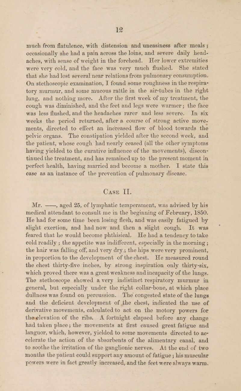 much from flatulence, with distension and uneasiness after meals ; occasionally she had a pain across the loins, and severe daily head¬ aches, with sense of weight in the forehead. Her lower extremities were very cold, and the face was very much flushed. She stated that she had lost several near relations from pulmonary consumption. On stethoscopic examination, I found some roughness in the respira¬ tory murmur, and some mucous rattle in the air-tubes in the right lung, and nothing more. After the first week of my treatment, the cough was diminished, and the feet and legs were warmer: the face was less flushed, and the headaches rarer and less severe. In six weeks the period returned, after a course of strong active move¬ ments, directed to effect an increased flow of blood towards the pelvic organs. The constipation yielded after the second week, and the patient, whose cough had nearly ceased (all the other s}rmptoms having yielded to the curative influence of the movements), discon¬ tinued the treatment, and has remained up to the present moment in perfect health, having married and become a mother. I state this case as an instance of the prevention of pulmonary disease. Case II. Mr. --, aged 25, of lymphatic temperament, was advised by his medical attendant to consult me in the beginning of February, 1850. He had for some time been losing flesh, and was easily fatigued by slight exertion, and had now and then a slight cough. It was feared that he would become phthisical. He had a tendency to take cold readily ; the appetite was indifferent, especially in the morning ; the hair was falling off, and very dry,; the hips were very prominent, in proportion to the development of the chest. Fie measured round the chest thirty-five inches, by strong inspiration only thirty-six, which proved there was a great weakness and incapacity of the lungs. The stethoscope showed a very indistinct respiratory murmur in general, but especially under the right collar-bone, at which place dullness was found on percussion. The' congested state of the lungs and the deficient development of the chest, indicated the use of derivative movements, calculated to act on the motory powers for the elevation of the ribs. A fortnight elapsed before any change had taken place; the movements at first caused great fatigue and languor, which, however, yielded to some movements directed to ac¬ celerate the action of the absorbents of the alimentarv canal, and to soothe the irritation of the ganglionic nerves. At the end of two months the patient could support any amount of fatigue; his muscular powers were in fact greatly increased, and the feet were always warm.