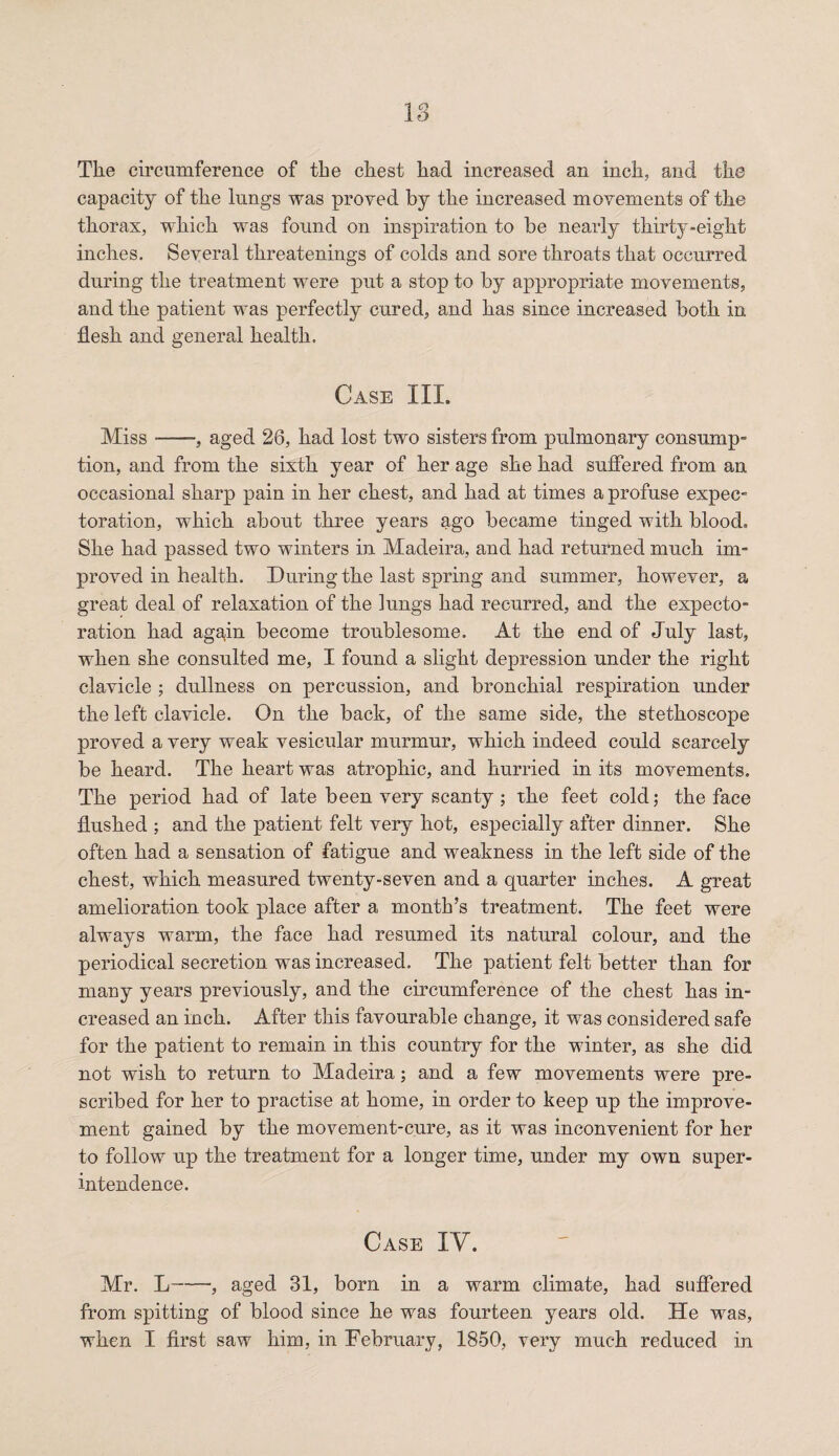 18 Tlie circumference of the chest had increased an inch, and the capacity of the lungs was proved by the increased movements of the thorax, which was found on inspiration to be nearly thirty-eight inches. Several threatenings of colds and sore throats that occurred during the treatment were put a stop to by appropriate movements, and the patient was perfectly cured, and has since increased both in flesh and general health. Case III. Miss-, aged 26, had lost two sisters from pulmonary consump¬ tion, and from the sixth year of her age she had suffered from an occasional sharp pain in her chest, and had at times a profuse expec¬ toration, which about three years ago became tinged with blood. She had passed two winters in Madeira, and had returned much im¬ proved in health. During the last spring and summer, however, a great deal of relaxation of the lungs had recurred, and the expecto¬ ration had again become troublesome. At the end of July last, when she consulted me, I found a slight depression under the right clavicle ; dullness on percussion, and bronchial respiration under the left clavicle. On the back, of the same side, the stethoscope proved a very weak vesicular murmur, which indeed could scarcely be heard. The heart was atrophic, and hurried in its movements. The period had of late been very scanty; the feet cold; the face flushed ; and the patient felt very hot, especially after dinner. She often had a sensation of fatigue and weakness in the left side of the chest, which measured twenty-seven and a quarter inches. A great amelioration took place after a month’s treatment. The feet were always warm, the face had resumed its natural colour, and the periodical secretion was increased. The patient felt better than for many years previously, and the circumference of the chest has in¬ creased an inch. After this favourable change, it was considered safe for the patient to remain in this country for the winter, as she did not wish to return to Madeira; and a few movements were pre¬ scribed for her to practise at home, in order to keep up the improve¬ ment gained by the movement-cure, as it was inconvenient for her to follow up the treatment for a longer time, under my own super¬ intendence. Case IY. Mr. L-, aged 31, born in a warm climate, had suffered from spitting of blood since he was fourteen years old. He was, when I first saw him, in February, 1850, very much reduced in