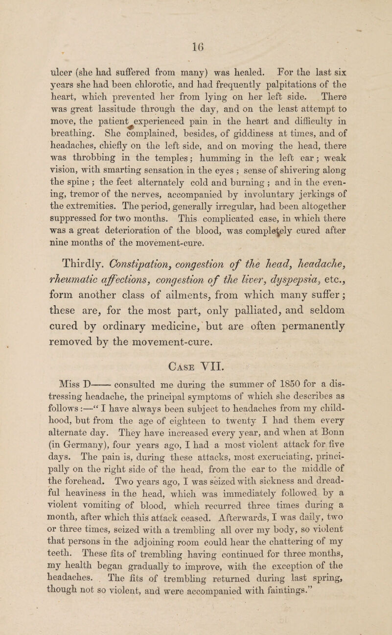 ulcer (she had suffered from many) was healed. For the last six years she had been chlorotic, and had frequently palpitations of the heart, which prevented her from lying on her left side. There was great lassitude through the day, and on the least attempt to move, the patient^experienced pain in the heart and difficulty in breathing. She complained, besides, of giddiness at times, and of headaches, chiefly on the left side, and on moving the head, there was throbbing in the temples; humming in the left ear ; weak vision, with smarting sensation in the eyes ; sense of shivering along the spine ; the feet alternately cold and burning ; and in the even¬ ing, tremor of the nerves, accompanied by involuntary j erlangs of the extremities. The period, generally irregular, had been altogether suppressed for two months. This complicated case, in which there was a great deterioration of the blood, was completely cured after nine months of the movement-cure. Thirdly. Constipation, congestion of the head, headache, rheumatic affections, congestion of the liver, dyspepsia, etc., form another class of ailments, from which many suffer; these are, for the most part, only palliated, and seldom cured by ordinary medicine, but are often permanently removed by the movement-cure. Case VII. Miss D—— consulted me during the summer of 1850 for a dis¬ tressing headache, the principal symptoms of which she describes as follows :—“ I have always been subject to headaches from my child¬ hood, but from the age of eighteen to twenty I had them every alternate day. They have increased every year, and when at Bonn (in Germany), four years ago, I had a most violent attack for five days. The pain is, during these attacks, most excruciating, princi¬ pally on the right side of the head, from the ear to the middle of the forehead. Two years ago, I was seized with sickness and dread¬ ful heaviness in the head, which was immediately followed by a violent vomiting of blood, which recurred three times during a month, after which this attack ceased. Afterwards, I was daily, two or three times, seized with a trembling all over my body, so violent that persons in the adjoining room Could hear the chattering of my teeth. These fits of trembling having continued for three months, my health began gradually to improve, with the exception of the headaches. The fits of trembling returned during last spring, though not so violent, and were accompanied with faintings.”