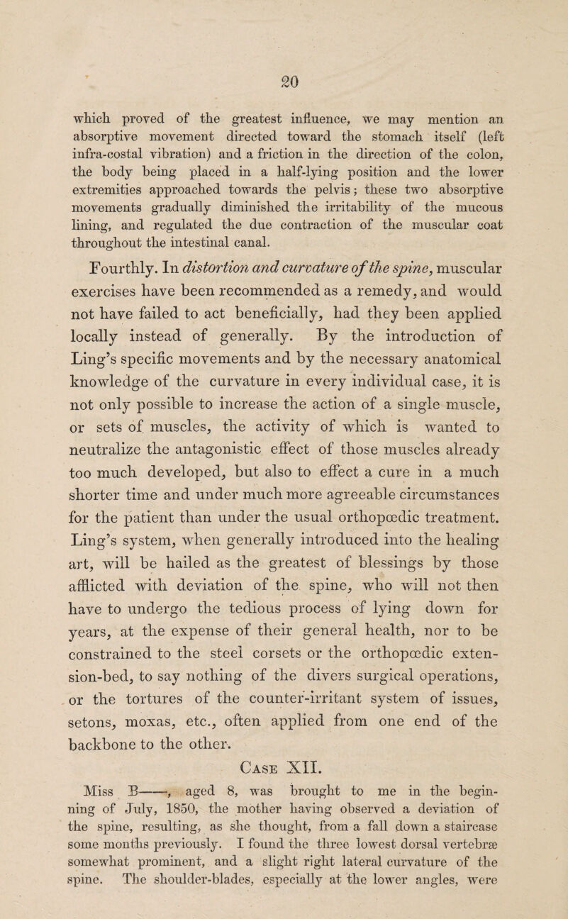 which proved of the greatest influence, we may mention an absorptive movement directed toward the stomach itself (left infra-costal vibration) and a friction in the direction of the colon, the body being placed in a half-lying position and the lower extremities approached towards the pelvis; these two absorptive movements gradually diminished the irritability of the mucous lining, and regulated the due contraction of the muscular coat throughout the intestinal canal. Fourthly. In distortion and curvature of the spine, muscular exercises have been recommended as a remedy, and would not have failed to act beneficially, had they been applied locally instead of generally. By the introduction of Ling’s specific movements and by the necessary anatomical knowledge of the curvature in every individual case, it is not only possible to increase the action of a single muscle, or sets of muscles, the activity of which is wanted to neutralize the antagonistic effect of those muscles already too much developed, but also to effect a cure in a much shorter time and under much more agreeable circumstances for the patient than under the usual orthopcedic treatment. Ling’s system, when generally introduced into the healing art, will be hailed as the greatest of blessings by those afflicted with deviation of the spine, who will not then have to undergo the tedious process of lying down for years, at the expense of their general health, nor to be constrained to the steel corsets or the orthopoedic exten¬ sion-bed, to say nothing of the divers surgical operations, or the tortures of the counter-irritant system of issues, setons, moxas, etc., often applied from one end of the backbone to the other. Case XII. Miss B , aged 8, was brought to me in the begin¬ ning of July, 1850, the mother having observed a deviation of the spine, resulting, as she thought, from a fall down a staircase some months previously. I found the three lowest dorsal vertebrae somewhat prominent, and a slight right lateral curvature of the spine. The shoulder-blades, especially at the lower angles, wrere