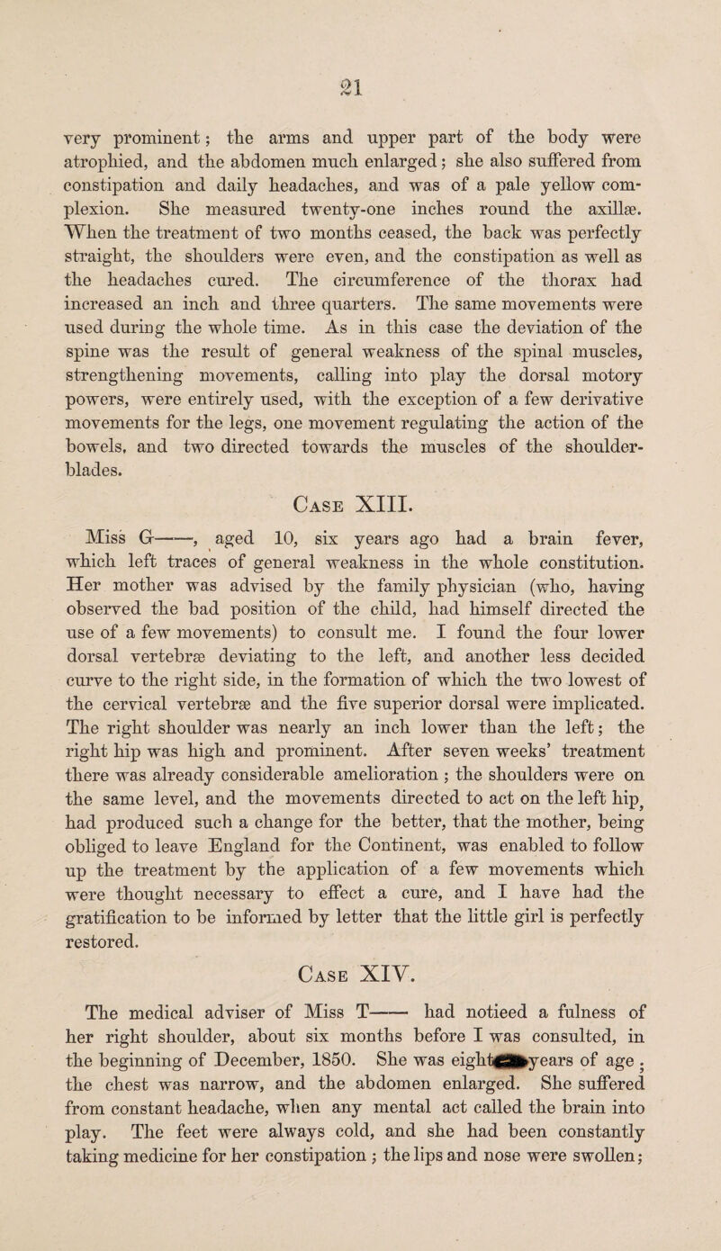 very prominent; tlie arms and upper part of the body were atrophied, and the abdomen much enlarged; she also suffered from constipation and daily headaches, and was of a pale yellow com¬ plexion. She measured twenty-one inches round the axillae. When the treatment of two months ceased, the back was perfectly straight, the shoulders were even, and the constipation as well as the headaches cured. The circumference of the thorax had increased an inch and three quarters. The same movements were used during the whole time. As in this case the deviation of the spine was the result of general weakness of the spinal muscles, strengthening movements, calling into play the dorsal motory powers, were entirely used, with the exception of a few derivative movements for the legs, one movement regulating the action of the bowels, and two directed towards the muscles of the shoulder- blades. Case XIII. Miss G-—, aged 10, six years ago had a brain fever, which left traces of general weakness in the whole constitution. Her mother was advised by the family physician (who, having observed the bad position of the child, had himself directed the use of a few movements) to consult me. I found the four lower dorsal vertebrae deviating to the left, and another less decided curve to the right side, in the formation of which the two lowest of the cervical vertebrae and the five superior dorsal were implicated. The right shoulder was nearly an inch lower than the left; the right hip was high and prominent. After seven weeks’ treatment there was already considerable amelioration ; the shoulders were on the same level, and the movements directed to act on the left hip} had produced such a change for the better, that the mother, being obliged to leave England for the Continent, was enabled to follow up the treatment by the application of a few movements which were thought necessary to effect a cure, and I have had the gratification to be informed by letter that the little girl is perfectly restored. Case XIV. The medical adviser of Miss T-had notieed a fulness of her right shoulder, about six months before I was consulted, in the beginning of December, 1850. She was eighfip^years of age ; the chest was narrow, and the abdomen enlarged. She suffered from constant headache, when any mental act called the brain into play. The feet were always cold, and she had been constantly taking medicine for her constipation ; the lips and nose were swollen;