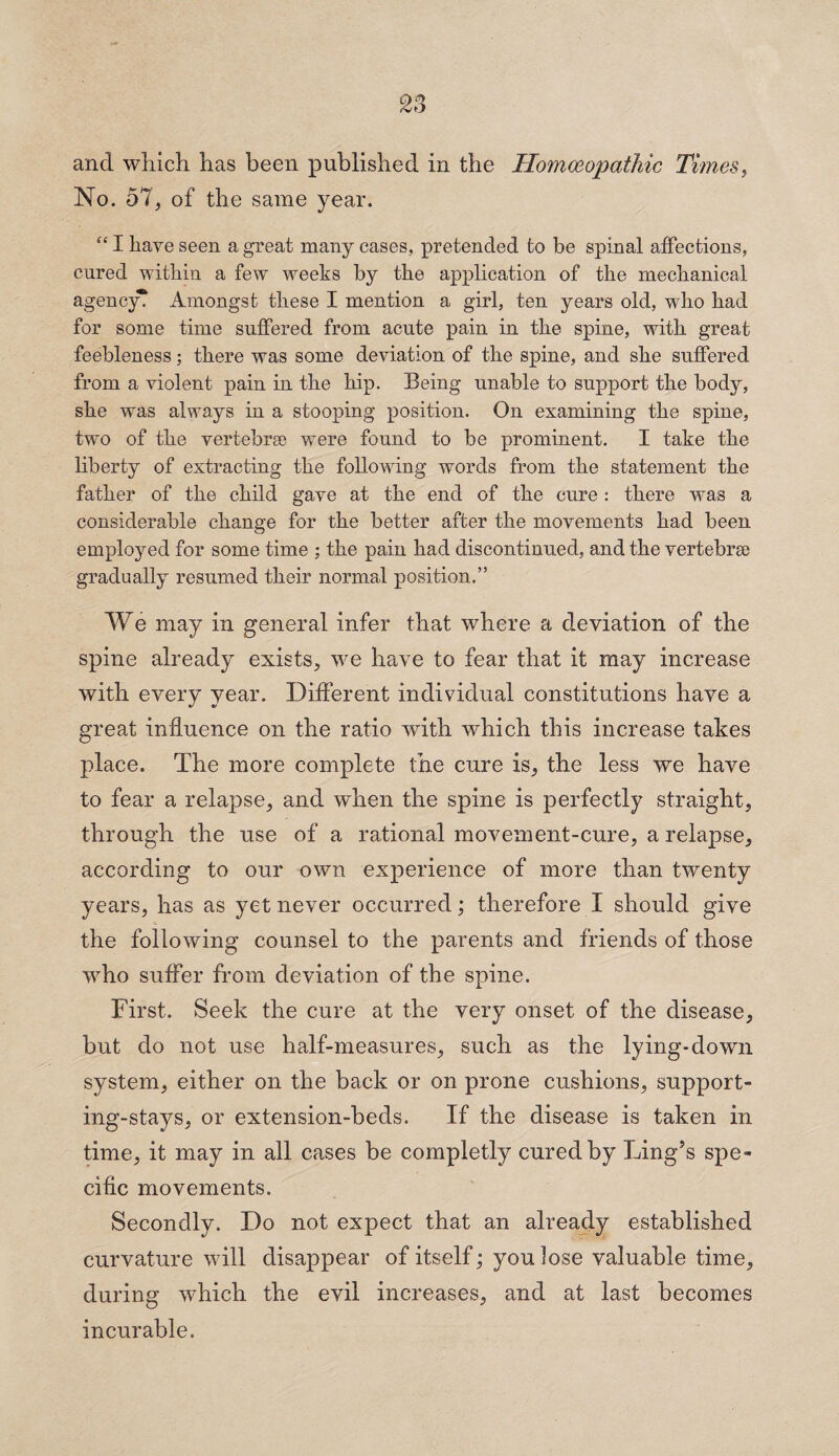 and which has been published in the Homoeopathic Times, No. 57, of the same year. “ I have seen a great many cases, pretended to be spinal affections, cured within a few weeks by the application of the mechanical agency? Amongst these I mention a girl, ten years old, who had for some time suffered from acute pain in the spine, with great feebleness; there was some deviation of the spine, and she suffered from a violent pain in the hip. Being unable to support the body, she was always in a stooping position. On examining the spine, two of the vertebrse were found to be prominent. I take the liberty of extracting the following words from the statement the father of the child gave at the end of the cure : there was a considerable change for the better after the movements had been employed for some time ; the pain had discontinued, and the vertebrse gradually resumed their normal position.” We may in general infer that where a deviation of the spine already exists, we have to fear that it may increase with every year. Different individual constitutions have a great influence on the ratio with which this increase takes place. The more complete the cure is, the less we have to fear a relapse, and when the spine is perfectly straight, through the use of a rational movement-cure, a relapse, according to our own experience of more than twenty years, has as yet never occurred; therefore I should give the following counsel to the parents and friends of those who suffer from deviation of the spine. First. Seek the cure at the very onset of the disease, but do not use half-measures, such as the lying-down system, either on the back or on prone cushions, support¬ ing-stays, or extension-beds. If the disease is taken in time, it may in all cases be completly cured by Ling’s spe¬ cific movements. Secondly. Do not expect that an already established curvature will disappear of itself; you lose valuable time, during which the evil increases, and at last becomes incurable.