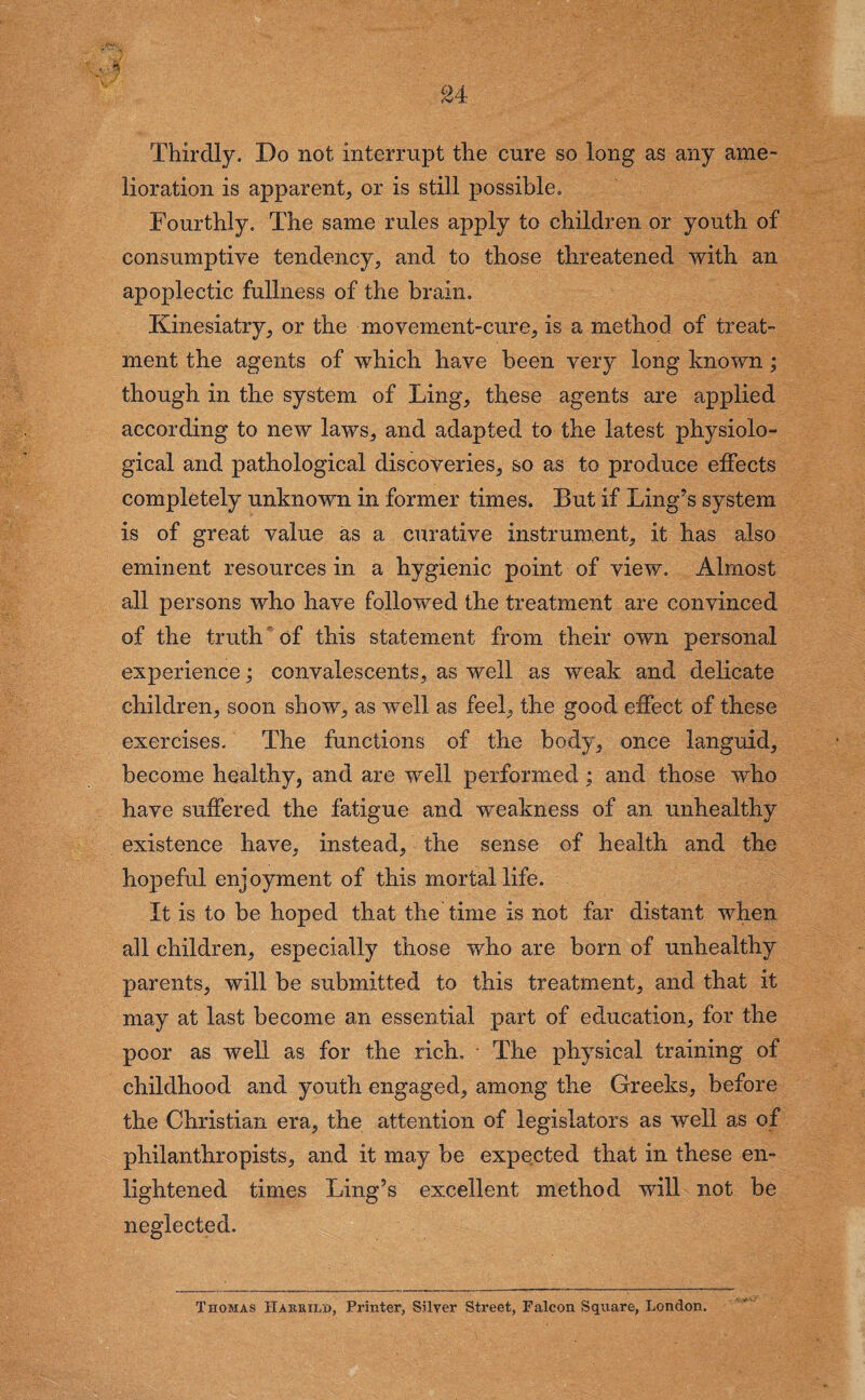 Thirdly. Do not interrupt the cure so long as any ame¬ lioration is apparent, or is still possible. Fourthly. The same rules apply to children or youth of consumptive tendency, and to those threatened with an apoplectic fullness of the brain. Kinesiatry, or the movement-cure, is a method of treat¬ ment the agents of which have been very long known; though in the system of Ling, these agents are applied according to new laws, and adapted to the latest physiolo¬ gical and pathological discoveries, so as to produce effects completely unknown in former times. But if Ling’s system is of great value as a curative instrument, it has also eminent resources in a hygienic point, of view. Almost all persons who have followed the treatment are convinced of the truth of this statement from their own personal experience; convalescents, as well as weak and delicate children, soon show, as well as feel, the good effect of these exercises. The functions of the body, once languid, become healthy, and are well performed : and those who have suffered the fatigue and weakness of an unhealthy existence have, instead, the sense of health and the hopeful enjoyment of this mortal life. It is to be hoped that the time is not far distant when all children, especially those who are born of unhealthy parents, will be submitted to this treatment, and that it may at last become an essential part of education, for the poor as well as for the rich. * The physical training of childhood and youth engaged, among the Greeks, before the Christian era, the attention of legislators as well as of philanthropists, and it may be expected that in these en¬ lightened times Ling’s excellent method will not be neglected. Thomas Habsii/jo, Printer, Silver Street, Falcon Square, London.