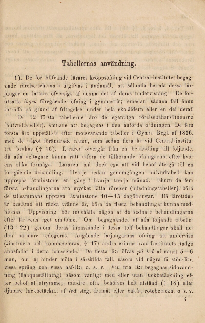 Tabellernas användning. i). De för blifvande lärares kroppsöfning vid Central-institutet begag¬ nade rörelse-schemata utgifvas i ändamål, att sålunda bereda dessa lär¬ jungar en lättare öfversigt af denna del af deras undervisning. De för¬ utsätta ingen föregående öfning i gymnastik; emedan sådana fall ännu inträffa på grund af fritagelse under hela skolåldern eller en del deraf. Dr 12 första tabellerne äro de egentliga rörelsebeliandlingarna (hufvudlabeller), ämnade att begagnas i den anförda ordningen. De fem första äro uppställda efter motsvarande tabeller i Gymn. Regi. af 1836, med de något förändrade namn, som sedan flera år vid Central-institu¬ tet brukas (ff 16). Läraren öfvergår från en behandling till följande, då alla deltagare kunna rätt utföra de tillhörande öfningarna, efter hvar ens olika förmåga. Läraren må dock ega att vid behof återgå till en föregående behandling. Hvarje redan genomgången hufvudtabell kan upprepas åtminstone en gång i hvarje tredje månad. Ehuru de fem första behandlingarne äro mycket lätta rörelser (inledningstabeller); böra de tillsammans upptaga åtminstone 10 —15 dagöfningar. Då lärotiden är bestämd att räcka tvänne år, böra de flesta behandlingar kunna med¬ hinnas. Uppvisning bör innehålla någon af de sednare behandlingarna efter lärarens eget omdöme. Om begagnandet af alla följande tabeller (13—22 ) genom deras inpassande i dessa tolf behandlingar skall ne¬ dan närmare redogöras. Angående lärjungarnas öfning att undervisa (»instruera och kommendera», f 17) andra erinras hvad Institutets stadga anbefaller i detta hänseende. De flesta R:r öfvas på led af minst 5—6 man, om ej hinder möta i särskilda fall, såsom vid några få stöd-R:r, vissa språng och vissa häf-K:r o. s. v. Vid fria 11:r begagnas sidovänd- ning (flanqueställning) såsom vanligt med eller utan luckbetäckning ef¬ ter behof af utrymme; mindre ofta behöfves helt af stånd (ff 18) eller