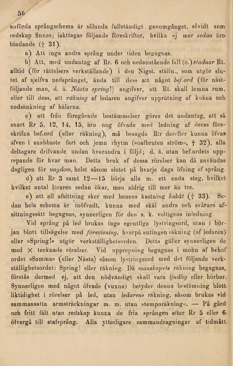 50 anförda språngschema är sålunda fullständigt genomgånget, savidt som redskap finnas; iakttagas följande föreskrifter, hvilka ej mer sedan äro bindande (f 31). a) Att inga andra språng under liden begagnas. b) Att, med undantag af Rr. 6 och nedanstående fall (c.)stadnar Rt. alltid (för rättelsers verkställande) i den Nigst. ställn., som utgör slu¬ tet af sjelfva nedsprånget, ända till dess att något bef.ord (för näst- följande man, d. ä. Nästa spring!) angifver, att Rt. skall lemna rum, eller till dess, att räkning af ledaren angifver upprätning af knäna och nedsänkning af hälarna. c) att från föregående bestämmelser göres det undantag, att så. snart Rr 5, 12, 14, 15, äro nog öfvade med ledning af deras före- skrifna bef.ord (eller räkning), må besagda R:r dereftcr kunna öfvas äfven i snabbaste fart och jemn rhytm (»oafbruten ström», f 32), alla deltagare drifvande undan hvarandra i följd; d. ä. utan bef.ordets upp¬ repande för hvar man. Detta bruk af dessa rörelser kan då användas dagligen för ungdom, helst såsom slutet på hvarje dags öfning af språng, d) att Rr 3 samt 12—15 börja alla m. ett enda steg, hvilket hvilket antal läraren sedan ökar, men aldrig till mer än tre. e) att all afsittning sker med benens kastning bakåt (f 33). Se¬ dan hela schema är inöfvadt, kunna med skäl andra och svårare af- sittningssätt begagnas, synnerligen för den s. k. voltigens inledning. Vid språng på led brukas inga egentliga lystringsord, utan i bör¬ jan blott tillsägelse med förevisning, hvarpå antingen räkning (af ledaren) eller »Spring!»» utgör verkställighetsorden. Detta gäller synnerligen de med X tecknade rörelser. Vid upprepning begagnas i molm af behof ordet »Samma» (eller Nästa) såsom lystringsord med det följande verk- ställighetsordet: Spring! eller räkning. Då manskapets räkning begagnas, förstås dermed ej, att den nödvändigt skall vara Ijudlig eller hörbar. Synnerligen med något öfvade (vuxna) betyder denna bestämning blott liktidighet i rörelser på led, utan ledarens räkning, såsom brukas vid sammansatta armsträckningar m. m. utan »temporäkning».». — På gård och fritt fält utan redskap kunna de fria sprången efter Rr 5 eller 6 öfvergå till stafsprång. Alla ytterligare sammandragningar af tidmått