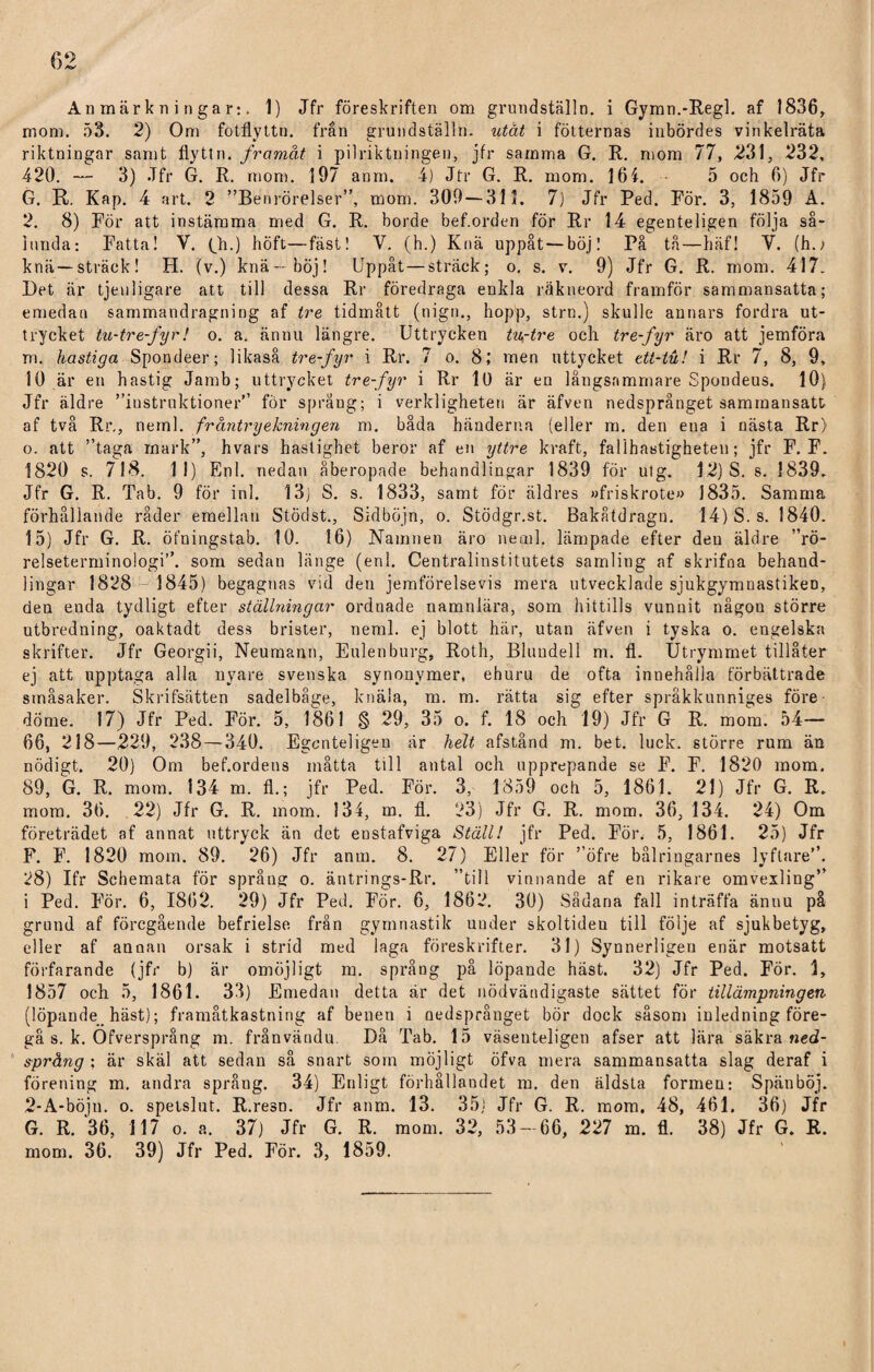 Anmärkningar:. 1) Jfr föreskriften om grundställn. i Gymn.-Regl. af 1836, mom. 53. 2) Om fotflyttn. från grundställn. utåt i fotternas inbördes vinkelräta riktningar samt flyttn. framåt i pilriktningen, jfr samma G. R. mom 77, 231, 232, 420. — 3) Jfr G. R. mom. 197 anm. 4) Jfr G. R. mom. 164. 5 och 6) Jfr G. R. Kap. 4 art. 2 ”Benrörelser”, mom. 309 — 315. 7) Jfr Ped. För. 3, 1859 A. 2. 8) För att instämma med G. R. borde bef.orden för Rr 14 egenteligen följa så¬ lunda: Fatta! V. (Jh.) höft—fäst! V. (h.) Knä uppåt — böj! På tå—häf! V. (h./ knä—sträck! H. (v.) knä—böj! Uppåt—sträck; o. s. v. 9) Jfr G. R. mom. 417. Bet är tjenligare att till dessa Rr föredraga enkla räkneord framför sammansatta; emedan sammandragning af tre tidmått (nign., hopp, strn.) skulle annars fordra ut¬ trycket tu-tre-fyr! o. a. ännu längre. Uttrycken tu-tre och tre-fyr äro att jemföra m. hastiga Spondeer; likaså tre-fyr i Rr. 7 o. 8; men uttycket ett-tu! i Rr 7, 8, 9, 10 är en hastig Jamb; uttrycket tre-fyr i Rr ll) är en långsammare Spondeus. 10) Jfr äldre ”instruktioner’’ för språng; i verkligheten är äfven nedsprånget sammansatt af två Rr., neml. fråntryekningen m. båda händerna (eller m. den ena i nästa Rr) o. att ”taga mark”, hvars hastighet beror af en yttre kraft, fallhastigheten; jfr F. F. 1820 s. 718. 11) Enl. nedan åberopade behandlingar 1839 för utg. 12) S. s. 1839. Jfr G. R. Tab. 9 för inl. 13) S. s. 1833, samt för äldres »friskrote» 1835. Samma förhållande råder emellan Stödst., Sidböjn, o. Stödgr.st. Bakåtdragn. 14) S. s. 1840. 15) Jfr G. R. öfningstab. 10. 16) Namnen äro neml. lämpade efter den äldre ”rö¬ relseterminologi”. som sedan länge (enl. Centralinstitutets samling af skrifna behand¬ lingar 1828 1845) begagnas vid den jemförelsevis mera utvecklade sjukgymnastiker), den enda tydligt efter ställningar ordnade namnlära, som hittills vunuit någon större utbredning, oaktadt dess brister, neml. ej blott här, utan äfven i tyska o. engelska skrifter. Jfr Georgii, Neumann, Eulenburg, Roth, Bluudell m. fl. Utrymmet tillåter ej att upptaga alla nyare svenska synonymer, ehuru de ofta innehålla förbättrade småsaker. Skrifsätten sadelbåge, knäla, m. m. rätta sig efter språkkunniges före¬ döme. 17) Jfr Ped. För. 5, 1861 § 29, 35 o. f. 18 och 19) Jfr G R. mom. 54— 66, 218—229, 238 — 340. Egenteligen är helt afstånd m. bet. luck. större rum än nödigt. 20) Om bef.ordens måtta till antal och upprepande se F. F. 1820 mom. 89, G. R. mom. 134 m. fl.; jfr Ped. För. 3, 1859 och 5, 1861. 21) Jfr G. R. mom. 36. 22) Jfr G. R. mom. 134, m. fl. 23) Jfr G. R. mom. 36, 134. 24) Om företrädet af annat uttryck än det enstafviga Ställ! jfr Ped. För. 5, 1861. 25) Jfr F. F. 1820 mom. 89. 26) Jfr anm. 8. 27) Eller för ”öfre bålringarnes lyftare”. 28) Ifr Schemata för språng o. äntrings-Rr. ”till vinnande af en rikare omvexling” i Ped. För. 6, 1862. 29) Jfr Ped. För. 6, 1862. 30) Sådana fall inträffa ännu på grund af föregående befrielse från gymnastik under skoltiden till följe af sjukbetyg, eller af annan orsak i strid med laga föreskrifter. 31) Synnerligeu enär motsatt förfarande (jfr b) är omöjligt m. språng på löpande häst. 32) Jfr Ped. För. 1, 1857 och 5, 1861. 33) Emedan detta är det nödvändigaste sättet för tillämpningen (löpande häst); framåtkastning af benen i nedsprånget bör dock såsom inledning före¬ gå s. k. Ofversprång m. frånvändu. Då Tab. 15 väseuteligen afser att lära säkra ned- språng : är skäl att sedan så snart som möjligt öfva mera sammansatta slag deraf i förening m. andra språng. 34) Enligt förhållandet m. den äldsta formen: Spän böj. 2-A-böju. o. spetslut. R.resn. Jfr anm. 13. 35) Jfr G. R. mom. 48, 461. 36) Jfr G. R. 36, 117 o. a. 37) Jfr G. R. mom. 32, 53-66, 227 m. fl. 38) Jfr G. R. mom. 36. 39) Jfr Ped. För. 3, 1859.