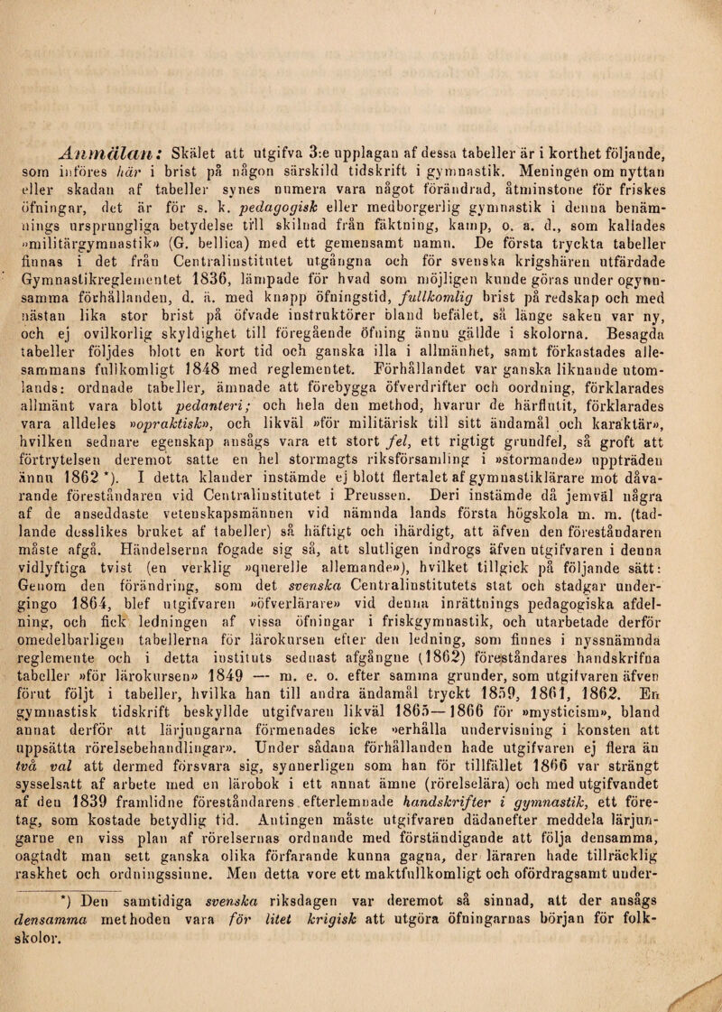 Anmälan : Skälet att utgifva 3:e upplagan af dessa tabeller är i korthet följande, som införes här i brist på någon särskild tidskrift i gymnastik. Meningen om nyttan eller skadan af tabeller synes numera vara något förändrad, åtminstone för friskes öfningar, det är för s. k. pedagogisk eller medborgerlig gymnastik i denna benäm¬ nings ursprungliga betydelse till skilnad från fäktning, kamp, o. a. d., som kallades »militärgymnastik)) (G. bellica) med ett gemensamt namn. De första tryckta tabeller finnas i det från Centralinstitutet utgångna och för svenska krigshären utfärdade Gymnastikreglementet 1836, lämpade för hvad som möjligen kunde göras under ogynn¬ samma förhållanden, d. ä. med knapp öfningstid, fullkomlig brist på redskap och med nästan lika stor brist på öfvade instruktörer bland befälet, så länge saken var ny, och ej ovilkorlig skyldighet till föregående öfning ännu gällde i skolorna. Besagda tabeller följdes blott en kort tid och ganska illa i allmänhet, samt förkastades alle¬ sammans fullkomligt 1848 med reglementet. Förhållandet var ganska liknande utom¬ lands: ordnade tabeller, ämnade att förebygga öfverdrifter och oordning, förklarades allmänt vara blott pedanteri; och hela den method, hvarur de härflutit, förklarades vara alldeles »opraktisk», och likväl »för militärisk till sitt ändamål och karaktär», hvilketi sednare egenskap ansågs vara ett stort fel, ett rigtigt grundfel, så groft att förtrytelsen deremot satte en hel stormagts riksförsamling i »stormande» uppträden ännu 1862*). I detta klander instämde ej blott flertalet af gymnastiklärare mot dåva¬ rande föreståndaren vid Centralinstitutet i Preussen. Deri instämde då jemväl några af de anseddaste vetenskapsmännen vid nämnda lands första högskola m. m. (tad- lande desslikes bruket af tabeller) så häftigt och ihärdigt, att äfven den föreståndaren måste afgå. Händelserna fogade sig så, att slutligen indrogs äfven utgifvaren i denna vidlyftiga tvist (en verklig »qnerelle allemande»), hvilket tillgick på följande sätt: Genom den förändring, som det svenska Centralinstitutets stat och stadgar under- gingo 1864, blef utgifvaren »öfverlärare» vid denna inrättnings pedagogiska afdel- ning, och fick ledningen af vissa öfningar i friskgymnastik, och utarbetade derför omedelbarligen tabellerna för lärokursen efter den ledning, som finnes i nyssnämnda reglemente och i detta instituts seduast afgångue (1862) föreståndares handskrifna tabeller »för lärokursen» 1849 — m. e. o. efter samma grunder, som utgifvaren äfven förut följt i tabeller, hvilka han till andra ändamål tryckt 1859, 1861, 1862. En gymnastisk tidskrift beskyllde utgifvaren likväl 1865—1866 för »mysticism», bland annat derför att lärjungarna förmenades icke »erhålla undervisning i konsten att uppsätta rörelsebehandlingar». Under sådana förhållanden hade utgifvaren ej flera äu två val att dermed försvara sig, synnerligen som han för tillfället 1866 var strängt sysselsatt af arbete med en lärobok i ett annat ämne (rörelselära) och med utgifvandet af deu 1839 framlidne föreståndarens efterlemnade handskrifter i gymnastik, ett före¬ tag, som kostade betydlig tid. Antingen måste utgifvaren dädanefter meddela lärjun- garne en viss plan af rörelsernas ordnande med förständigande att följa densamma, oagtadt man sett ganska olika förfarande kunna gagna, der läraren hade tillräcklig raskhet och ordningssinne. Men detta vore ett maktfnllkomligt och ofördragsamt uuder- *) Den samtidiga svenska riksdagen var deremot så sinnad, att der ansågs densamma methoden vara för litet krigisk att utgöra öfningarnas början för folk¬ skolor.
