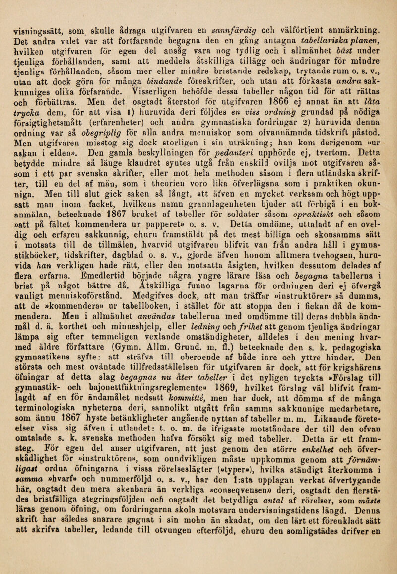visningssätt, som skulle ådraga utgifVaren en sannfärdig och välförtjent anmärkuing. Det andra valet var att fortfarande begagna den en gång antagna tabellariska planen, hvilken utgifvaren för egen del ansåg vara nog tydlig och i allmänhet bäst under tjenliga förhållanden, samt att meddela åtskilliga tillägg och ändringar för mindre tjenliga förhållanden, såsom mer eller mindre bristande redskap, trytande rum o. s. v., utan att dock göra för många bindande föreskrifter, och utau att förkasta andra sak¬ kunniges olika förfarande. Visserligen behöfde dessa tabeller någon tid för att rättas och förbättras. Men det oagtadt återstod för utgifvaren 1866 ej annat än att låta trycka dem, för att visa l) huruvida deri följdes en viss ordning grundad på nödiga försigtighetsmått (erfarenheter) och andra gymnastiska fordringar 2) huruvida denna ordning var så obegriplig för alla andra menuiskor som ofvaunämnda tidskrift påstod. Men utgifvaren misstog sig dock storligen i sin uträkuing; han kom derigenom »ur askan i elden». Den gamla beskyllningen för pedanteri upphörde ej, tvertom. Detta betydde mindre så läuge klandret syutes utgå från enskild ovilja mot utgifvaren så¬ som i ett par svenska skrifter, eller mot hela methoden såsom i flera utländska skrif¬ ter, till en del af mäu, som i theorien voro lika öfverlägsna som i praktiken okun¬ niga. Men till slut gick saken så långt, att äfven en mycket verksam och högt upp¬ satt man inom facket, hvilkeus namn grannlagenheten bjuder att förbigå i en bok¬ anmälan, betecknade 1867 bruket af tabeller för soldater såsom opraktiskt och såsom »att pä fältet kommendera ur papperet» o. s. v. Detta omdöme, uttaladt af en ovel- dig och erfaren sakkunnig, ehuru framstäldt på det mest billiga och skonsamma sätt i motsats till de tillmälen, hvarvid utgifvareu blifvit van från andra håll i gymua- stikböcker, tidskrifter, dagblad o. s. v., gjorde äfven honom alltmera tvehogsen, huru¬ vida han verkligen hade rätt, eller den motsatta åsigten, hvilken dessutom delades af flera erfarna. Emedlertid började några yngre lärare läsa och begagna tabellerna i brist på något bättre då. Åtskilliga funno lagarna för ordningen deri ej öfvergå vanligt menniskoförstånd. Medgifves dock, att man träffar »instruktörer» så dumma, att de »kommendera» ur tabellboken, i stället för att stoppa den i fickan då de kom¬ mendera. Men i allmänhet användas tabellerna med omdömme till deras dubbla ända¬ mål d. ä. korthet och minueshjelp, eller ledning och frihet att genom tjenliga äudringai lämpa sig efter temmeligen vexlande omständigheter, alldeles i den mening hvar¬ med äldre författare (Gymn. Allm. Grund. m. fl.) betecknade den s. k. pedagogiska gymnastikens syfte: att sträfva till oberoende af både inre och yttre hinder. Den största och mest oväntade tillfredsställelsen för utgifvareu är dock, att för krigshärens öfningar af detta slag begagnas nu åter tabeller i det nyligen tryckta »Förslag till gymnastik- och bajonettfäktuingsreglemente» 1869, hvilket förslag väl blifvit fram- lagdt af en för ändamålet nedsatt kommitté, men har dock, att dömma af de många terminologiska nyheterna deri, sannolikt utgått från samma sakkunnige medarbetare, som ännu 1867 hyste betänkligheter angående nyttan af tabeller m. m. Liknande förete¬ elser visa sig äfven i utlandet: t. o. m. de ifrigaste motståndare der till den ofvan omtalade s. k. svenska methoden hafva försökt sig med tabeller. Detta är ett fram¬ steg. För egen del anser utgifvaren, att just genom den större enkelhet och öfver- skådlighet för »instruktören», som oundvikligen måste uppkomma genom att förnäm- ligast ordua öfningarna i vissa rörelseslägter (»typer»), hvilka stäudigt återkomma i samma »hvarf» och nummerföljd o. s. v., har den l:sta upplagan verkat öfvertygande här, oagtadt den mera skenbara än verkliga »conseqvensen» deri, oagtadt den flerstä¬ des bristfälliga stegringsföljden och oagtadt det betydliga antal af rörelser, som måste läras genom öfning, om fordringarna skola motsvara undervisningstidens längd. Denna skrift har således snarare gagnat i sin mohn än skadat, om den lärt ett förenkladt sätt att skrifva tabeller, ledande till otvungen efterföljd, ehuru den somligstädes drifver en