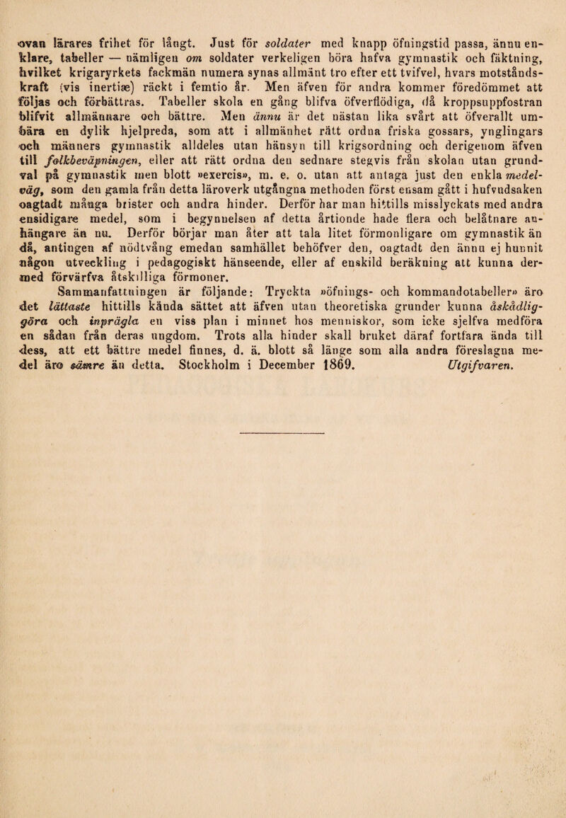 ovan lärares frihet för långt. Just för soldater med knapp öfningstid passa, ännu en¬ klare, tabeller — nämligen om soldater verkeligen böra hafva gymnastik och fäktning, hvilket krigaryrkets fackmän numera synas allmänt tro efter ett tvifvel, hvars motstånds¬ kraft (vis inertias) räckt i femtio år. Men äfven för andra kommer föredömmet att följas och förbättras. Tabeller skola en gång blifva öfverflödiga, då kroppsuppfostran blifvit allmännare och bättre. Men ännu är det nästan lika svårt att öfverallt u in¬ bära en dylik hjelpreda, som att i allmänhet rätt ordna friska gossars, ynglingars och männers gymnastik alldeles utan hänsyn till krigsordning och derigenom äfven till f&lkbeväpningen, eller att rätt ordna den sednare stegvis från skolan utan grund¬ val på gymnastik men blott »exercis», m. e. o. utan att antaga just den enkla medel¬ vägt som den gamla från detta läroverk utgångna methoden först ensam gått i hufvudsaken oagtadt många brister och andra hinder. Derför har man hittills misslyckats med andra ensidigare medel, som i begynuelsen af detta årtionde hade flera och belåtnare an¬ hängare än nu. Derför börjar man åter att tala litet förmonligarc om gymnastik än då, antingen af nödtvång emedan samhället behöfver den, oagtadt den ännu ej hunnit någon utveckling i pedagogiskt hänseende, eller af enskild beräkning att kunna der- med förvärfva åtskilliga förmoner. Sammanfattningen är följande: Tryckta »öfnings- och kommandotabeller» äro det lättaste hittills kända sättet att äfven utan theoretiska grunder kunna åskådlig¬ göra och inprägla en viss plan i minnet hos menniskor, som icke sjelfva medföra en sådan från deras ungdom. Trots alla hinder skall bruket däraf fortfara ända till ■dess, att ett bättre medel finnes, d. ä. blott så länge som alla andra föreslagua me¬ del äro sämre än detta. Stockholm i December 1869. Utgifvaren.