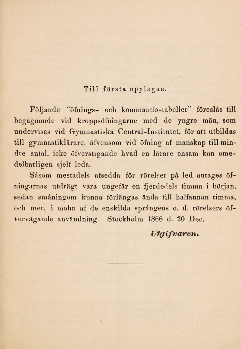 Till första upplagan, Följande ”öfnings- och kommando-tabeller” föreslås till begagnande vid kroppsöfningarne med de yngre män, som undervisas vid Gvmnastiska Central-Institutet, för att utbildas %/ till gymnastiklärare, äfvensom vid öfning af manskap till min- di*e antal, icke öfverstigande hvad en lärare ensam kan ome- delbarligen sjelf leda. Såsom mestadels afsedda för rörelser på led antages öf- ningarnas utdrägt vara ungefär en fjerdedels timma i början, sedan småningom kunna förlängas ända till halfannan timma, och mer, i mohn af de enskilda språngens o. d. rörelsers öf- vervägande användning. Stockholm 1866 d. 20 Dec. Utgifvaren.