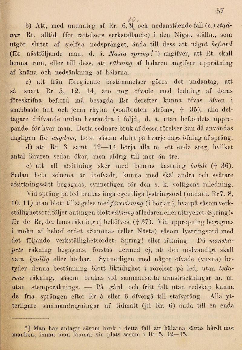 70, b) Att, med undantag af Ur. 6,U och nedanstående fall (c.) stad- nar Ut. alltid (för rättelsers verkställande) i den Nigst. ställn., som utgör slutet af sjelfva nedsprånget, ända till dess att något bef.ord (för nästföljande man, d. ä. Nästa spring! *) angifver, att Ut. skall lemna rum, eller till dess, att räkning af ledaren angifver upprätning « af knäna och nedsänkning af hälarna. c) att från föregående bestämmelser göres det undantag, att så snart Ur 5, 12, 14, äro nog öfvade med ledning af deras föreskrifna bef.ord må besagda U:r derefter kunna öfvas äfven i snabbaste fart och jemn rhytm (»oafbruten ström», f 35), alla del¬ tagare drifvande undan hvarandra i följd; d. ä. utan bef.ordets uppre¬ pande för hvar man. Detta sednare bruk af dessa rörelser kan då användas dagligen för ungdom, helst såsom slutet på hvarje dags öfning af språng. d) att Ur 3 samt 12—14 börja alla m. ett enda steg, hvilket antal läraren sedan ökar, men aldrig till mer än tre. e) att all afsittning sker med benens kastning bakåt (f 36). Sedan hela schema är inöfvadt, kunna med skäl andra och svårare afsittningssätt begagnas, synnerligen för den s. k. voltigens inledning. Vid språng på led brukas inga egentliga lystringsord (undant. Ur 7, 8, 10, 11) utan blott tillsägelse med förevisning (i början), hvarpå såsom verk- ställighetsord följer antingen blott räkning af ledaren eller uttrycket »Spring!» för de Ur, der hans räkning ej behöfves. (i 37). Vid upprepning begagnas i mohn af behof ordet »Samma» (eller Nästa) såsom lystringsord med det följande verkställighetsordet: Spring! eller räkning. Då manska¬ pets räkning begagnas, förstås dermed ej, att den nödvändigt skall vara ljudlig eller hörbar. Synnerligen med något öfvade (vuxna) be¬ tyder denna bestämning blott liktidighet i rörelser på led, utan leda¬ rens räkning, såsom brukas vid sammansatta armsträckningar m. m. utan »temporäkning». — På gård och fritt fält utan redskap kunna de fria sprången efter Ur 5 eller 6 öfvergå till stafsprång. Alla yt¬ terligare sammandragningar af tidmått (jfr Ur. 6) ända till en enda *] Man har antagit såsom bruk i detta fall att hälarna sättas hårdt mot manken, innan man lämnar sin plats såsom i Ur 5, 12—15.