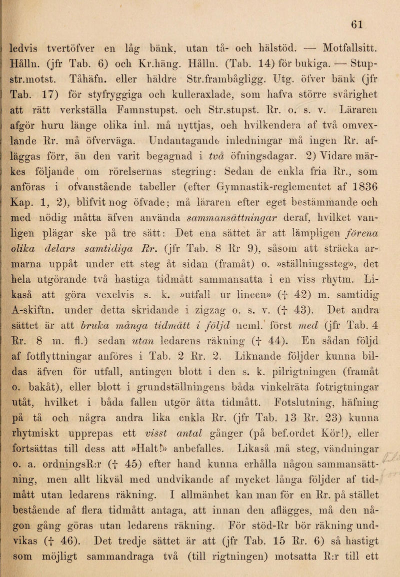 ledvis tvertöfver en låg bänk, utan tå- ocli hälstöd. — Motfallsitt. Hålln. (jfr Tab. 6) ocli Kr.häng. Hålln. (Tab. 14) för buki ga. — Stup- str.motst. Tåhäfn. eller häklre Str.frambågligg. Utg. öfver bänk (jfr Tab. 17) för styfryggiga och kulleraxlade, som hafva större svårighet att rätt verkställa Famnstupst. och Str.stupst. Kr. o. s. v. Läraren afgör huru länge olika inl. må nyttjas, oeli hvilkendera af två omvex- lande Kr. må öfverväga. Undantagande inledningar må ingen Kr. af- läggas förr, än den varit begagnad i två öfningsdagar. 2) Vidare mär¬ kes följande om rörelsernas stegring: Sedan de enkla fria Kr., som anföras i ofvanstående tabeller (efter Gymnastik-reglementet af 1836 Kap. 1, 2), blifvit nog öfvade; må läraren efter eget bestämmande och med nödig måtta äfven använda sammansättningar deraf, hvilket van¬ ligen plägar ske på tre sätt: Det ena sättet är att lämpligen förena olika delars samtidiga Rr. (jfr Tab. 8 Kr 9), såsom att sträcka ar¬ marna uppåt under ett steg åt sidan (framåt) o. »ställningssteg», det hela utgörande två hastiga tidmått sammansatta i en viss rhytm. Li¬ kaså att göra vexelvis s. k. »utfall ur lineen» (f 42) m. samtidig A-skiftn. under detta skridande i zigzag o. s. v. (f 43). Det andra sättet är att bruka många tidmått i följd neml. först med (jfr Tab. 4 Kr. 8 m. fl.) sedan utan ledarens räkning (f 44). En sådan följd af fotflyttningar anföres i Tab. 2 Kr. 2. Liknande följder kunna bil¬ das äfven för utfall, antingen blott i den s. k. pilrigtningen (framåt o. bakåt), eller blott i grundställningens båda vinkelräta fotrigtningar utåt, hvilket i båda fallen utgör åtta tidmått. Fotslutning, häfning på tå och några andra lika enkla Kr. (jfr Tab. 13 Kr. 23) kunna rhytmiskt upprepas ett visst antal gånger (på bef.ordet Kör!), eller fortsättas till dess att »Halt L anbefalles. Likaså må steg, vändningar o. a. ordningsK:r (f 45) efter hand kunna erhålla någon sammansätt¬ ning, men allt likväl med undvikande af mycket långa följder af tid¬ mått utan ledarens räkning. I allmänhet kan man för en Kr. på stället bestående af flera tidmått antaga, att innan den afiägges, må den nå¬ gon gång göras utan ledarens räkning. För stöd-Kr bör räkning und¬ vikas (f 46). Det tredje sättet är att (jfr Tab. 15 Kr. 6) så hastigt som möjligt sammandraga två (till rigtningen) motsatta K:r till ett