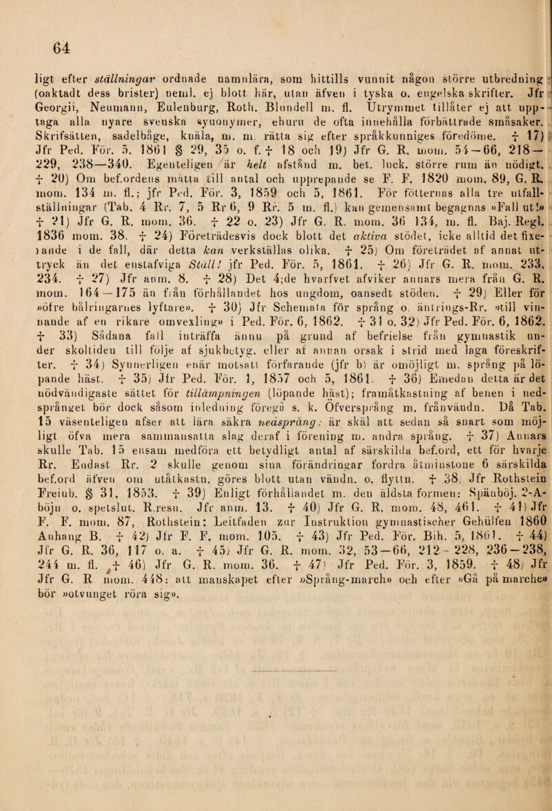 ligt efter ställningar ordnade namnlära, som hittills vunnit någon större utbredning (oaktadt dess brister) neml. ej blott här, utan äfven i tyska o. engelska skrifter. Jfr Georgii, Neumauu, Eulenburg, Roth. Blundell m. fl. Utrymmet tillåter ej att upp¬ taga alla nyare sveuska synonymer, ehuru de ofta innehålla förbättrade småsaker. Skrifsätten, sadelbåge, knäla, m. m. rätta sig efter språkkunniges föredöme, F 17) Jfr Ped. För. 5. 18tjj § 29, 35 o. f. f 18 och 19) Jfr G. R. mom. 5i — 66, 218- 229, 238—340. Egenteligen är helt afstånd m. bet. luck. större rum än nödigt. F 20) Om bef.ordeus mätta till antal och upprepande se F. F. 1820 mom. 89, G. R. mom. 134 m. fl.; jfr Ped. För. 3, 1859 och 5, 1861. För fotternas alla tre utfall- ställningar (Tab. 4 Rr. 7, 5 Rr 6, 9 Rr. 5 m. fl.) kan gemensamt begagnas »Fallut!» F 21) Jfr G. R. mom. 36. F 22 o. 23) Jfr G. R. mom. 36 134, m. fl. Baj. Regi. 1836 mom. 38. F 24) Företrädesvis dock blott det aktiva stödet, icke alltid det flxe- 3 ande i de fall, där detta kan verkställas olika. F 25J Om företrädet af annat ut¬ tryck än det enstafviga Ställ! jfr Ped. För. 5, 1861. F 26} Jfr G. R. mom. 233, 234. F 27) Jfr anm. 8. F 28) Det 4;de hvarfvet afviker annars mera från G. R. mom. 164 — 175 än från förhållandet hos ungdom, oansedt stöden. F 29) Eller för »öfre bälringarnes lyftare». F 30) Jfr Schemat a för språng o. äntrings-Rr. »till vin¬ nande af en rikare omvexliug» i Ped. För. 6, 1862. F 31 o. 3.2) Jfr Ped. För. 6, 1862. F 33) Sådana fall inträffa ännu på grund af befrielse från gymnastik un¬ der skoltiden till följe af sjukbetyg, eller af annan orsak i strid med laga föreskrif¬ ter. F 34) Synnerligen enär motsatt förfarande (jfr b) är omöjligt m. språng på lö¬ pande häst. F 35) Jfr Ped. För. 1, 1857 och 5, 1861. F 36) Emedan detta är det nödvändigaste sättet för tillämpningen (löpande häst); framåtkastning af benen i ned- språnyet bör dock såsom inledning föregå s. k. Ofversprång m. fråuvändn. Då Tab. 15 väsenteligen afser att lära säkra nedsprang: är skäl att sedan så snart som möj¬ ligt öfva mera sammansatta slag deraf i förening m. andra språng. F 37) Annars skulle Tab. 15 ensam medföra ett betydligt antal af särskilda bef.ord, ett för hvarje Rr. Endast Rr. 2 skulle genom sina förändringar fordra åtminstone 6 särskilda bef.ord äfven om utåtkastn. göres blott utan vändn. o. flyttn. F 38, Jfr Rothstein Freiub. § 31, 1853. F 39) Enligt förhållandet m. den äldsta formen: SpäubÖj. 2-A- böju o. spetslut. R.resn. Jfr anm. 13. F 40) Jfr G. R. mom. 48, 461. F 41) Jfr F. F. mom, 87, Rothstein: Leitfaden zur Instruktion gymnastischer Gehiilfeu 1860 Anhang B. F 42) Jfr F. F. mom. 105. f 43) Jfr Ped. För. Bih. 5, 1861. F 44) Jfr G. R. 36, 117 o. a. F 45) Jfr G. R. mom. 32, 53-66, 212 - 228, 236-238, 244 m. fl. F 46) Jfr G. R. mom. 36. F 47) Jfr Ped. För. 3, 1859. F 48; Jfr Jfr G. R mom. 448: alt manskapet efter »Språng-march» och efter »Gå på marche» bör »otvunget röra sig».
