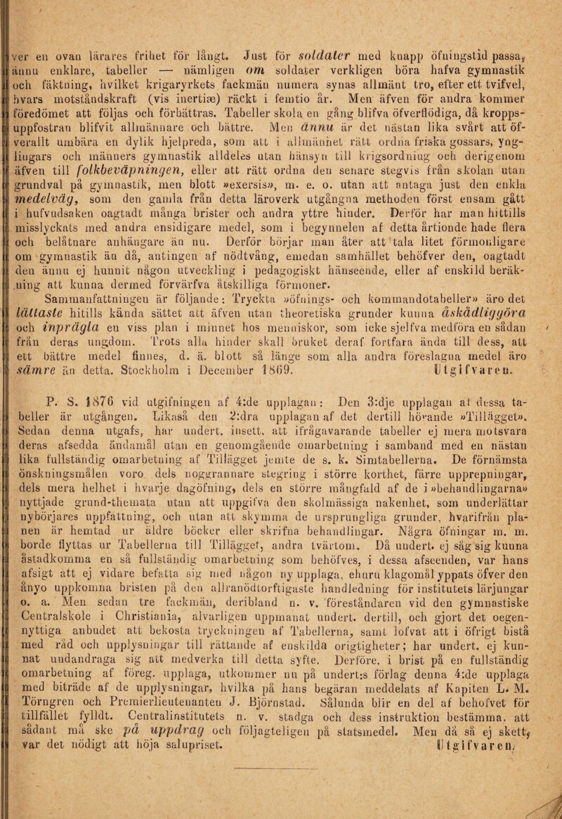 Iver en ovan lärares frihet för långt. Just för soldater med knapp öfningstid passas Jännu enklare, tabeller — nämligen om soldater verkligen böra hafva gymnastik Ioch fäktning, hvilket krigaryrkets fackmän numera synas allmänt tro, efter ett tvifvel, hvars motståndskraft (vis inertiae) räckt i femtio år. Men äfven för andra kommer föredömet att följas och förbättras. Tabeller skola en gång blifva öfverflödiga, då kropps- uppfostran blifvit allmännare och bättre. Men ännu är det nästan lika svårt att öf- verallt umbära en dylik hjelpreda, som att i allmänhet rätt ordna friska gossars, yng¬ lingars och mähuers gymnastik alldeles utan hänsyn till krigsordniug och derigenom äfven till folkbeväpningen, eller att rätt ordna den senare stegvis från skolan utan grundval på gymnastik, men blott »exersis», m. e. o. utan att antaga just den enkla medelväg, som den gamla från detta läroverk utgångna methoden först ensam gått i hufvudsaken oagtadt många brister och andra yttre hinder. Der för har man hittills misslyckats med andra ensidigare medel, som i begynnelen af detta årtionde hade flera och belåtnare anhängare än nu. Derför börjar man åter att tala litet förmonligare om gymnastik än då, antingen af nödtvång, emedan samhället behöfver den, oagtadt den ännu ej hunnit någon utveckling i pedagogiskt hänseende, eller af enskild beräk- ,uing att kunna dermed förvärfva åtskilliga förmoner. Sammanfattningeu är följande; Tryckta »öfriings- och kommandotabeller») äro det lättaste hitills kända sättet att äfven utan theoretiska grunder kunna åskådliggöra och inprägla eu viss plan i minnet hos menniskor, som icke sjelfva medföra en sådan frän deras ungdom. Truts alla hinder skall bruket deraf fortfara ända till dess, att ett bättre medel finnes, d. ä. blott så länge som alla andra föreslagna medel äro sämre än detta. Stockholm i December 1869. Utgifvaceu. P. S. 1876 vid utgifningen af 4:de upplagan; Den 3:dje upplagan af dessa ta¬ beller är utgången. Likaså den 2:dra upplagan af det dertill hörande »Tillägget»». Sedan denna utgafs, har undert. insett, att ifrågavarande tabeller ej mera motsvara deras afsedda ändamål utan en genomgående omarbetning i samband med en nästan 1 lika fullständig omarbetning af Tillägget jemte de s. k. Simtabellerna. De förnämsta önskningsmålen voro dels noggrannare stegring i större korthet, färre upprepningar, dels mera helhet i hvarje dagöfniug, dels en större mångfald af de i »behandlingarna» nyttjade grund-themata utan att uppgifva den skolmässiga nakenhet, som underlättar I nybörjares uppfattning, och utan att skymma de ursprungliga grunder, hvarifrån pla¬ nen är hemtad ur äldre böcker eller skrifna behandlingar. Några Öfningar m. m. | borde flyttas ur Tabellerna till Tillägget, andra tvärtom. Då undert. ej säg sig kunna åstadkomma en så fullständig omarbetning som behöfves, i dessa afseenden, var hans afsigt att ej vidare befatta sig med någon ny upplaga, ehuru klagomål yppats öfver den ånyo uppkomna bristen på den allranödtorftigaste handledning för institutets lärjungar ) o. a. Men sedan tre fackmän, deribland n. v. föreståndaren vid den gymnastiske Centralskole i Christiania, alvarligen uppmanat undert. dertill, och gjort det oegen¬ nyttiga anbudet att bekosta tryckningen af Tabellerna, samt lofvat att i öfrigt bistå med rad och upplysningar till rättande af enskilda origtigheter; har undert. ej kun¬ nat undandraga sig att medverka till detta syfte. Derföre, i brist på en fullständig omarbetning af föreg. upplaga, utkommer nu på underUs förlag denna 4:de upplaga | med biträde af de upplysniugar, hvilka på hans begäran meddelats af Kapiten L. M. Törngren och Preraierlieutenanteu J. Djörnstad. Sålunda blir en del af behofvet för tillfället fylldt. Centralinstitutets n. v. stadga och dess instruktion bestämma, att sådant må ske på uppdrag och följagteligen på statsmedel. Men då så ej skett^ ; var det nödigt att höja salupriset. IJtgifvarcn'/
