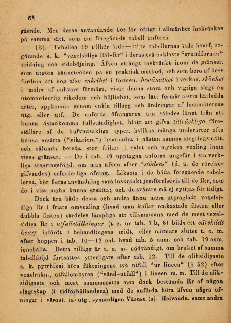 gående. Men deras användande bör för öfrigt i allmänhet inskränkas på samma sätt, som om föregående tabell anfores. 13). Tabellen 19 tillhör 7:de— I li:te tabellernas 7:dc hvarf, ut¬ görande s. k. “vexelsidiga Bål-Rr“ i deras tvä enklaste “grundformer vridning och sidoböjning. Äfven strängt inskränkt inom de gränser, som utgöra kännetecken pä en praktisk method, och som bero af dess fordran att nog afse enkelhet i formen, bestämdhet i verkan, skönhet i rnohn af enhvars förmåga, visar denna stora och vigtiga slägt en utomordentlig rikedom och böjlighet, som lätt förmår alstia häiledda arter, uppkomna genom enkla tillägg och ändringar af ledamöternas utg. eller utf. De anförda öfningarna äro således långt från att kunna åstadkomma fullständighet, blott att gifva tillräckliga föie- ställare af de hufvudsakliga typer, hvilkas många underarter ofta kunna ersatta (“vikariera*4 ) hvarandra i nästan samma stegiingsmåtfc, och sålunda bereda stor frihet i valet och mycken vexling inom vissa gränser. — De i tab. 19 upptagna anföras ungefär i sin verk¬ liga stegringsföljd., om man äfven afser “stödens“ (d. ä. de rörelse- gifvandes) erforderliga öfning. Liksom i de båda föregående tabel¬ lerna, bör fleras användning vara inskränkt jemförclscvis till de R:r, som de i viss mohn kunna ersätta} och de svårare må ej nyttjas för tidigt. Dock äro både dessa och andra ännu mera utpragladt vexelsi- diga Rr i friare omvexling (hvad man kallar omkastade fästen eller dubbla fästen) särdeles lämpliga att tillsammans med de mestvexel- sidiga Rr i utf allställningar (t. e. ur tab. 7 b, 8) bilda ett särskddt hvarf infördt i behandlingens midt, eller närmare slutet t. o* m. efter hoppen i tab. 10—12 enl. hvad tab. 5 anm. och tab. 19 anm. innehålla. Detta tillägg är t. o. m. nödvändigt, om bruket af samma tabellföljd forfcsättes ytterligare efter tab. 12. Till de olihsidigastc s. k. pyrrhikai höra fäktningens två utfall “ur lineen“ (t 52) efter vexclräkn., utfallombyten (“vänd-utfall“) i lineen m. m. Till de olik— sidigaste och mest sammansatta men dock bestämda Rr af någon slägtskap (i tidförhållandena) med de anförda höra äfven några öf-