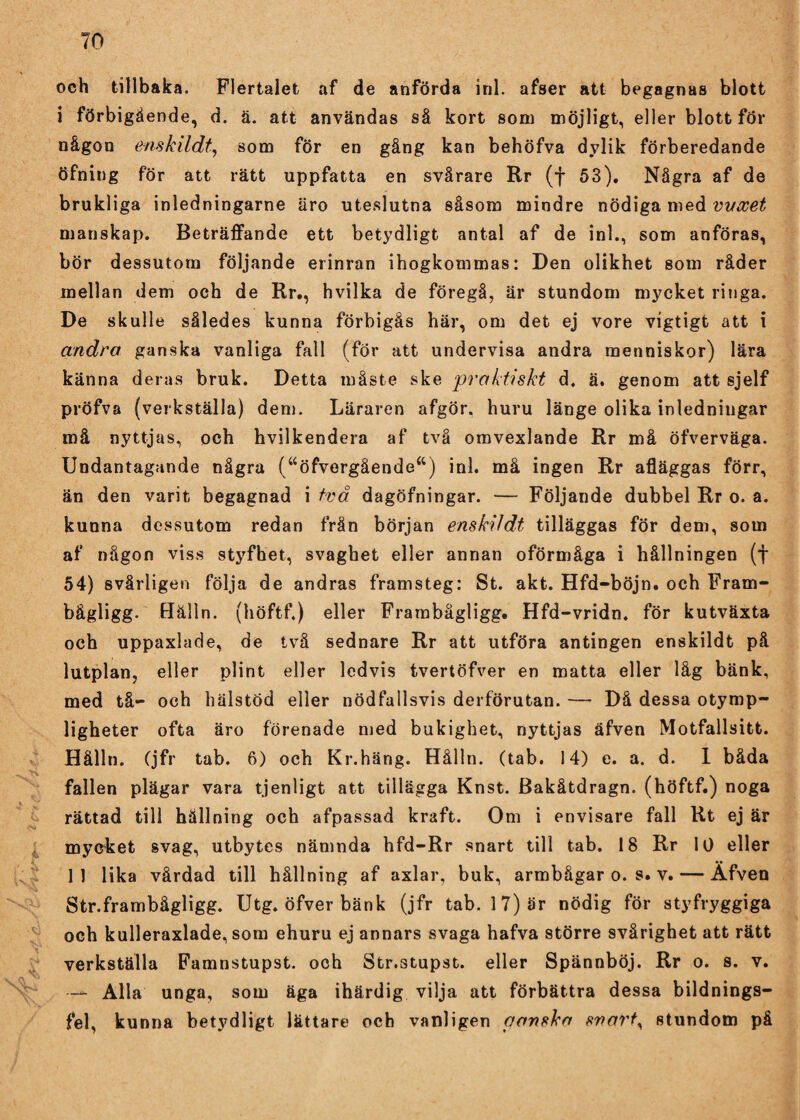 och tillbaka. Flertalet af de anförda inl. afser att begagnas blott i förbigående, d. ä. att användas så kort som möjligt, eller blott för någon enskildt, som för en gång kan behöfva dylik förberedande öfning för att rätt uppfatta en svårare Rr (f 53). Några af de brukliga inledningarne äro uteslutna såsom mindre nödiga med vvxet manskap. Beträffande ett betydligt antal af de inl., som anföras, bör dessutom följande erinran ihogkommas: Den olikhet som råder mellan dem och de Rr., hvilka de föregå, är stundom mycket ringa. De skulle således kunna förbigås här, om det ej vore vigtigt att i andra ganska vanliga fall (för att undervisa andra menniskor) lära känna deras bruk. Detta måste ske praktiskt d. ä. genom att sjelf pröfva (verkställa) den). Läraren afgör. huru länge olika inledningar må nyttjas, och hvilkendera af två omvexlande Rr må öfverväga. Undantagande några (aöfvergående“) inl. må ingen Rr afläggas förr, än den varit begagnad i två dagöfningar. — Följande dubbel Rr o. a. kunna dessutom redan frän början enskildt tilläggas för dem, som af någon viss styfhet, svaghet eller annan oförmåga i hållningen (f 54) svårligen följa de andras framsteg: St. akt. Hfd-böjn. och Fram- bågligg. Hålln. (höftf.) eller Frambågligg. Hfd-vridn. för kutväxta och uppaxlade, de två sednare Rr att utföra antingen enskildt på lutplan, eller plint eller ledvis tvertöfver en matta eller låg bänk, med tå- och liälstöd eller nödfallsvis derförutan. — Då dessa otymp¬ ligheter ofta äro förenade med bukighet, nyttjas äfven Motfallsitt. Hålln. (jfr tab. 6) och Kr.häng. Hålln. (tab. 14) e. a. d. 1 båda fallen plägar vara tjenligt att tillägga Knst. Bakåtdragn. (höftf.) noga rättad till hållning och afpassad kraft. Om i envisare fall Rt ej är mycket svag, utbytes nämnda hfd-Rr snart till tab. 18 Rr 10 eller 11 lika vårdad till hållning af axlar, buk, armbågar o. s. v. — Äfven Str.frambågligg. Utg. öfver bänk (jfr tab. 17) är nödig för styfryggiga och kulleraxlade, som ehuru ej annars svaga hafva större svårighet att rätt verkställa Famnstupst. och Str.stupst. eller Spännböj. Rr o. s. v. — Alla unga, som äga ihärdig vilja att förbättra dessa bildnings- fel, kunna betydligt lättare och vanligen ponska svart, stundom på