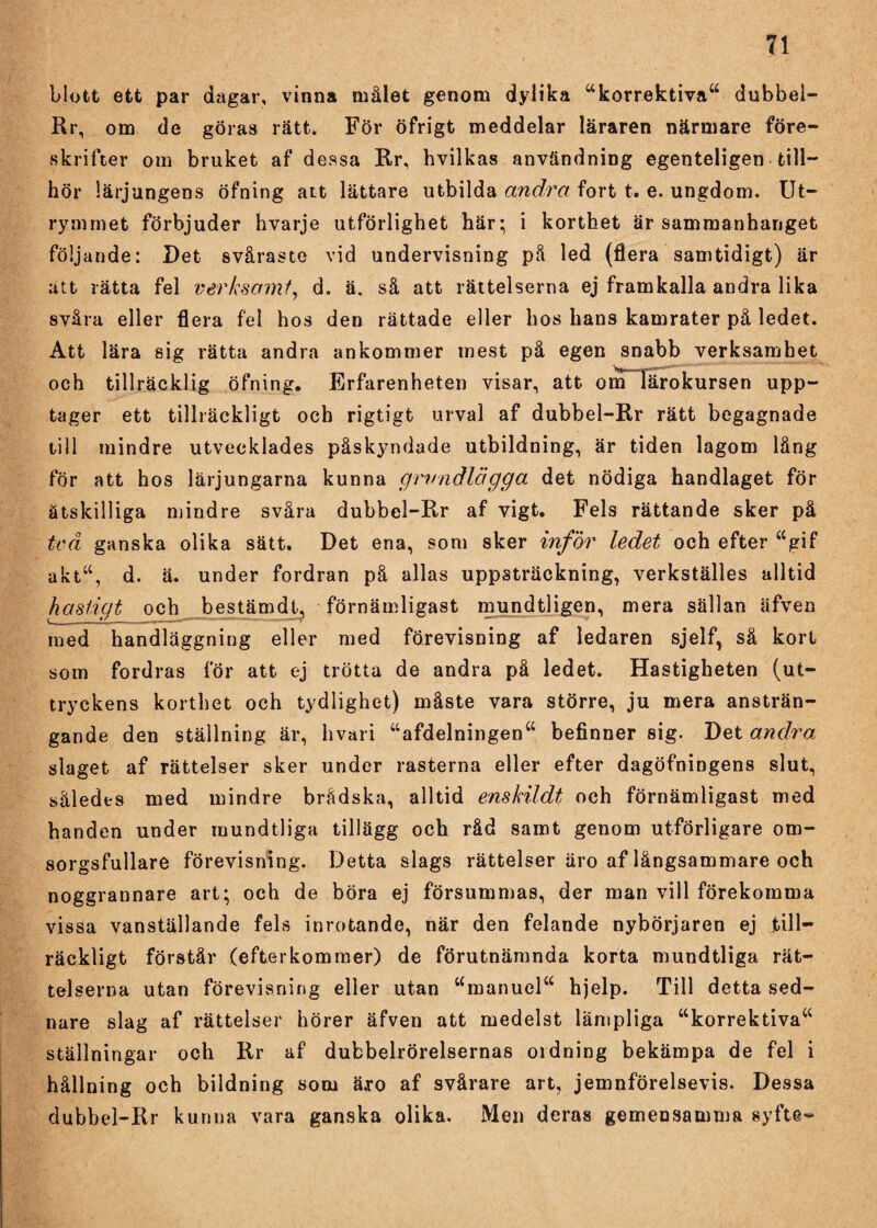 blott ett par dagar, vinna målet genom dylika “korrektiva“ dubbel- Rr, om de göras rätt. För öfrigt meddelar läraren närmare före¬ skrifter om bruket af dessa Rr, hvilkas användning egenteligen till¬ hör lärjungens öfning att lättare utbilda andra fort t. e. ungdom. Ut¬ rymmet förbjuder hvarje utförlighet här; i korthet är sammanhanget följande: Det svåraste vid undervisning på led (flera samtidigt) är att rätta fel verk-samf, d. ä. så att rättelserna ej framkalla andra lika svåra eller flera fel hos den rättade eller hos hans kamrater på ledet. Att lära sig rätta andra ankommer mest på egen snabb verksamhet t 1 ’’’ ■ - • ’ ... och tillräcklig öfning. Erfarenheten visar, att om lärokursen upp¬ tager ett tillräckligt och rigtigt urval af dubbel-Rr rätt begagnade till mindre utvecklades påskyndade utbildning, är tiden lagom lång för att hos lärjungarna kunna grundlägga det nödiga handlaget för åtskilliga mindre svåra dubbel-Rr af vigt. Fels rättande sker pä tvä ganska olika sätt. Det ena, som sker inför ledet och efter “gif akt“, d. ä. under fordran på allas uppsträckning, verkställes alltid hastigt och bestämdi, förnämligast mundtligen, mera sällan äfven med handläggning eller med förevisning af ledaren sjelf, så kort som fordras för att ej trötta de andra på ledet. Hastigheten (ut¬ tryckens korthet och tydlighet) måste vara större, ju mera ansträn¬ gande den ställning är, hvari “afdelningen“ befinner sig. Det andra slaget af rättelser sker under rasterna eller efter dagöfningens slut, således med mindre brådska, alltid enskildt och förnämligast med handen under rnundtliga tillägg och råd samt genom utförligare om- sorgsfullare förevisning. Detta slags rättelser äro af långsammare och noggrannare art; och de böra ej försummas, der man vill förekomma vissa vanställande fels inrotande, när den felande nybörjaren ej till¬ räckligt förstår (efterkommer) de förutnämnda korta rnundtliga rät¬ telserna utan förevisning eller utan umanuel“ hjelp. Till detta sed- nare slag af rättelser hörer äfven att medelst lämpliga “korrektiva“ ställningar och Rr af dubbelrörelsernas ordning bekämpa de fel i hållning och bildning som ä.ro af svårare art, jemnförelsevis. Dessa dubbel-Rr kunna vara ganska olika. Men deras gemensamma syfte-