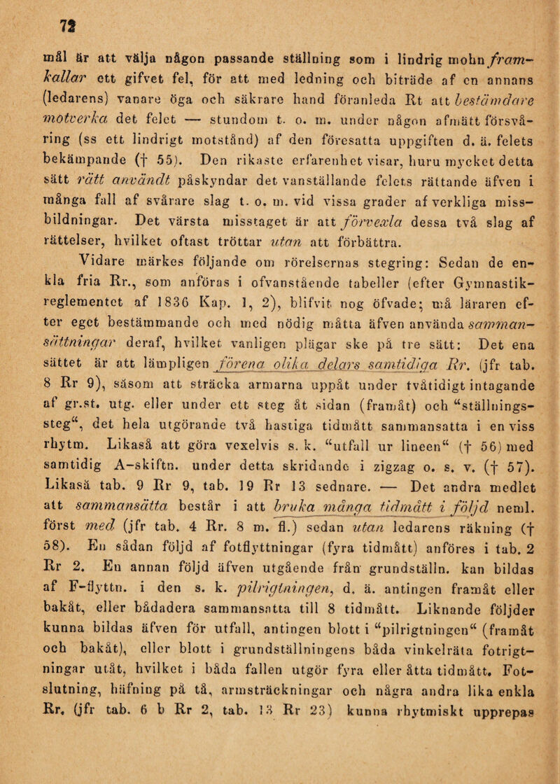 n mål är att välja någon passande ställning som i lindrig mohn fram¬ kallar ett gifvet fel, för att med ledning och biträde af en annans (ledarens) vanare öga och säkrare hand föranleda Rt att bestämdare motverkct det felet — stundom t. o. m. under någon afmätt försvå— ring (ss ett lindrigt motstånd) af den föresatta uppgiften d. ä. felets bekämpande (f 55). Den rikaste erfarenbet visar, huru mycket detta sätt rätt användt påskyndar det vanställande felets rättande äfven i många fall af svårare slag t. o. m. vid vissa grader af verkliga miss¬ bildningar. Det värsta misstaget är att förvexla. dessa två slag af rättelser, hvilket oftast tröttar utan att förbättra. Vidare märkes följande om rörelsernas stegring: Sedan de en¬ kla fria Rr., som anföras i ofvanstående tabeller (efter Gymnastik- reglementet af 1836 Kap. 1, 2), blifvit nog öfvade; må läraren ef¬ ter eget bestämmande och med nödig måtta äfven använda sättningar deraf, hvilket vanligen plägar ske på tre sätt: Det ena sättet är att lämpligen förena, olik a delars samtidäga Rr. (jfr tab. 8 Rr 9), säsom att sträcka armarna uppåt under tvätidigt intagande af gr.st. utg. eller under ett steg åt sidan (framåt) och “ställnings¬ steg^ det hela utgörande två hastiga tidmått sammansatta i enviss rhytm. Likaså att göra vexelvis s. k. “utfall ur lineen“ (f 56) med samtidig A-skiftn. under detta skridande i zigzag o. s. v. (*j* 57). Likasä tab. 9 Rr 9, tab. 19 Rr 13 sednare. — Det andra medlet att sammansätta består i att bruka mänga tidmått i följd neml. först med (jfr tab. 4 Rr. 8 m. fl.) sedan utan ledarens räkning (f 58). En sådan följd af fotflyttningar (fyra tidmått) anföres i tab. 2 Rr 2. En annan följd äfven utgående från grundställn. kan bildas af F-flyttn. i den s. k. pilrigtningen, d. ä. antingen framåt eller bakåt, eller bådadera sammansatta till 8 tidmått. Liknande följder kunna bildas äfven för utfall, antingen blott i “pilrigtningen*4 (framåt och bakåt), eller blott i grundställningens båda vinkelräta fotrigt- ningar utåt, hvilket i båda fallen utgör fyra eller åtta tidmått. Fot¬ slutning, häfning pä tå, armsträckningar och några andra lika enkla
