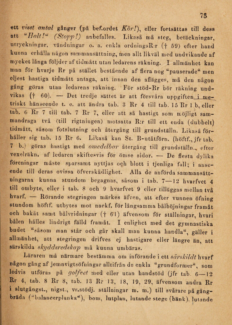 ett visst antal gånger (pä bef.ordet Kör/), eller fortsättas till dess att “Ilalt!“ (Stopp!) anbefalles. Likaså må steg, betäckningar, utryckningar, vändningar o. a. enkla ordningsR:r (f 59) efter hand kunna erhålla någon sammansättning, men allt likväl med undvikande af mycket långa följder af tidmått utan ledarens räkning. I allmänhet kan man för hvarje Rr på stället bestående af flera nog “pauserade“ men eljest hastiga tidmått antaga, att innan den afiägges, må den någon gång göras utan ledarens räkning. För stöd-Rr bör räkning und¬ vikas (f 60). Det tredje sättet är att försvåra uppgiften i tqp- triskt hänseende t. e. att ändra tab. 3 Rr 4 till tab. 15 Rr 1 b, eller tab. 6 Rr 7 till tab. 7 Rr 7, eller att så hastigt som möjligt sam¬ mandraga två (till rigtningen) motsatta R:r till ett enda (dubbelt) tidmått, såsom fotslutning och återgång till grundställn. Likaså för¬ håller sig tab. 15 Rr 6. Likaså kan St. B-utåtförn. (höftf., jfr tab. 7 b.) göra3 hastigt med omedelbar återgång till grundställn., efter vexelräkn. af ledaren skiftesvis för ömse sidor. — De flesta dylika föreningar måste sparsamt nyttjas och blott i tjenliga fall; i anse¬ ende till deras ovissa öfverskådlighet. Alla de anförda sammansätt¬ ningarna kunna stundom begagnas, såsom i tab. 7—12 hvarfvet 4 till ombyte, eller i tab. 8 och 9 hvarfvet 9 eller tilläggas mellan två hvarf. ■— Rörande stegringen märkes äfven, att efter vunnen öfning stundom höftf. utbytes mot naekf. för långsamma bålböjningar framåt och bakåt samt bålvridningar (f 61) äfvensom för ställningar, hvari bålen hålles lindrigt fälld framåt. I enlighet med det gymnastiska budet “såsom man står och går skall man kunna handla“, gäller i allmänhet, att stegringen drifves ej hastigare eller längre än, att särskilda skyddsredskap må kunna umbäras. Läraren må närmare bestämma om införande i ett sårskildt hvarf någon gång af jemnvigtsöfningar alltifrån de enkla “grundformer, som ledvis utföras på golf v et med eller utan handstöd (jfr tab. 6—12 Rr 4, tab. 8 Rr 8, tab. 13 Rr 13, 18, 19, 29, äfvensom andra Rr i slutgångst., nigst., vr.stödj. ställningar m. m.) till svårare pä gång- bräda (“balancerplanka“), bom, lutplan, lutap.de stege (bänk), lutande