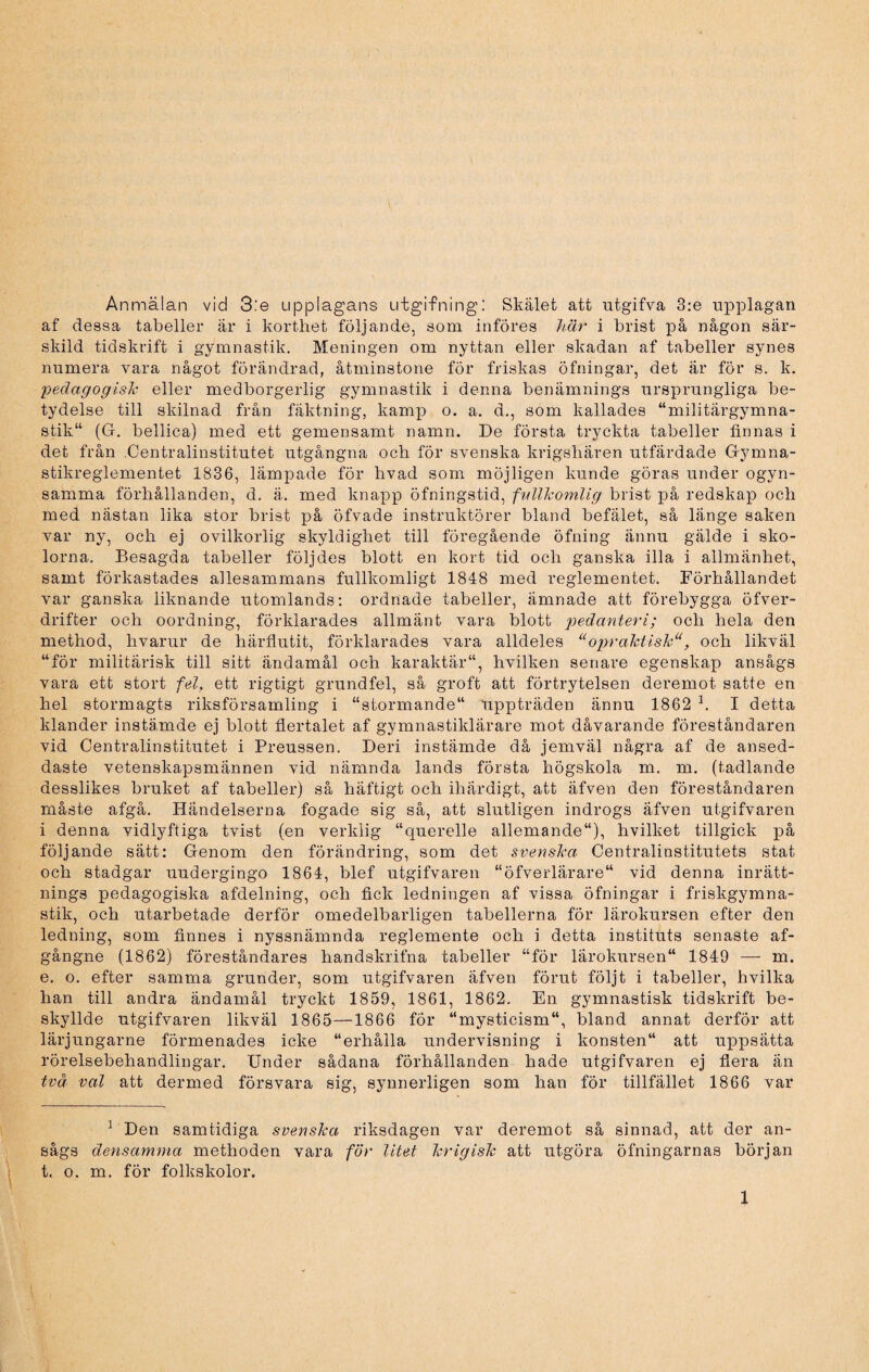 Anmälan vid 3:e upplagans utgifning: Skälet att utgifva 3:e upplagan af dessa tabeller ar i korthet följande, som införes här i brist på någon sär¬ skild tidskrift i gymnastik. Meningen om nyttan eller skadan af tabeller synes numera vara något förändrad, åtminstone för friskas öfningar, det är för s. k. pedagogisk eller medborgerlig gymnastik i denna benämnings ursprungliga be¬ tydelse till skilnad från fäktning, kamp o. a. d., som kallades “militärgymna¬ stik (G. bellica) med ett gemensamt namn. De första tryckta tabeller finnas i det från Centralinstitutet utgångna och för svenska krigshären utfärdade Gymna¬ stikreglementet 1836, lämpade för hvad som möjligen kunde göras under ogyn- samma förhållanden, d. ä. med knapp öfningstid, fullkomlig brist på redskap och med nästan lika stor brist på öfvade instruktörer bland befälet, så länge saken var ny, och ej ovilkorlig skyldighet till föregående öfning ännu gälde i sko¬ lorna. Besagda tabeller följdes blott en kort tid och ganska illa i allmänhet, samt förkastades allesammans fullkomligt 1848 med reglementet. Förhållandet var ganska liknande utomlands: ordnade tabeller, ämnade att förebygga öfver- drifter och oordning, förklarades allmänt vara blott pedanteri; och hela den method, hvarur de härflutit, förklarades vara alldeles opraktisk1 11, och likväl “för militärisk till sitt ändamål och karaktär, hvilken senare egenskap ansågs vara ett stort fel, ett rigtigt grundfel, så groft att förtrytelsen deremot satte en hel stormagts riksförsamling i “stormande uppträden ännu 1862 h I detta klander instämde ej blott flertalet af gymnastiklärare mot dåvarande föreståndaren vid Centralinstitutet i Preussen. Deri instämde då jemväl några af de ansed- daste vetenskapsmännen vid nämnda lands första högskola m. m. (tadlande desslikes bruket af tabeller) så häftigt och ihärdigt, att äfven den föreståndaren måste afgå. Händelserna fogade sig så, att slutligen indrogs äfven utgifvaren i denna vidlyftiga tvist (en verklig “querelle allemande“), hvilket tillgick på följande sätt: Genom den förändring, som det svenska Centralinstitutets stat och stadgar uudergingo 1864, blef utgifvaren “öfverlärare vid denna inrätt¬ nings pedagogiska afdelning, och fick ledningen af vissa öfningar i friskgymna¬ stik, och utarbetade derför omedelbarligen tabellerna för lärokursen efter den ledning, som finnes i nyssnämnda reglemente och i detta instituts senaste af- gångne (1862) föreståndares handskrifna tabeller “för lärokursen 1849 — m. e. o. efter samma grunder, som utgifvaren äfven förut följt i tabeller, hvilka han till andra ändamål tryckt 1859, 1861, 1862. En gymnastisk tidskrift be¬ skyllde utgifvaren likväl 1865—1866 för “mysticism, bland annat derför att lärjungarne förmenades icke “erhålla undervisning i konsten“ att uppsätta rörelsebehandlingar. Under sådana förhållanden hade utgifvaren ej flera än två val att dermed försvara sig, synnerligen som han för tillfället 1866 var 1 Den samtidiga svenska riksdagen var deremot så sinnad, att der an¬ sågs densamma methoden vara för litet krigisk att utgöra öfningarnas början t. o. m. för folkskolor. 1