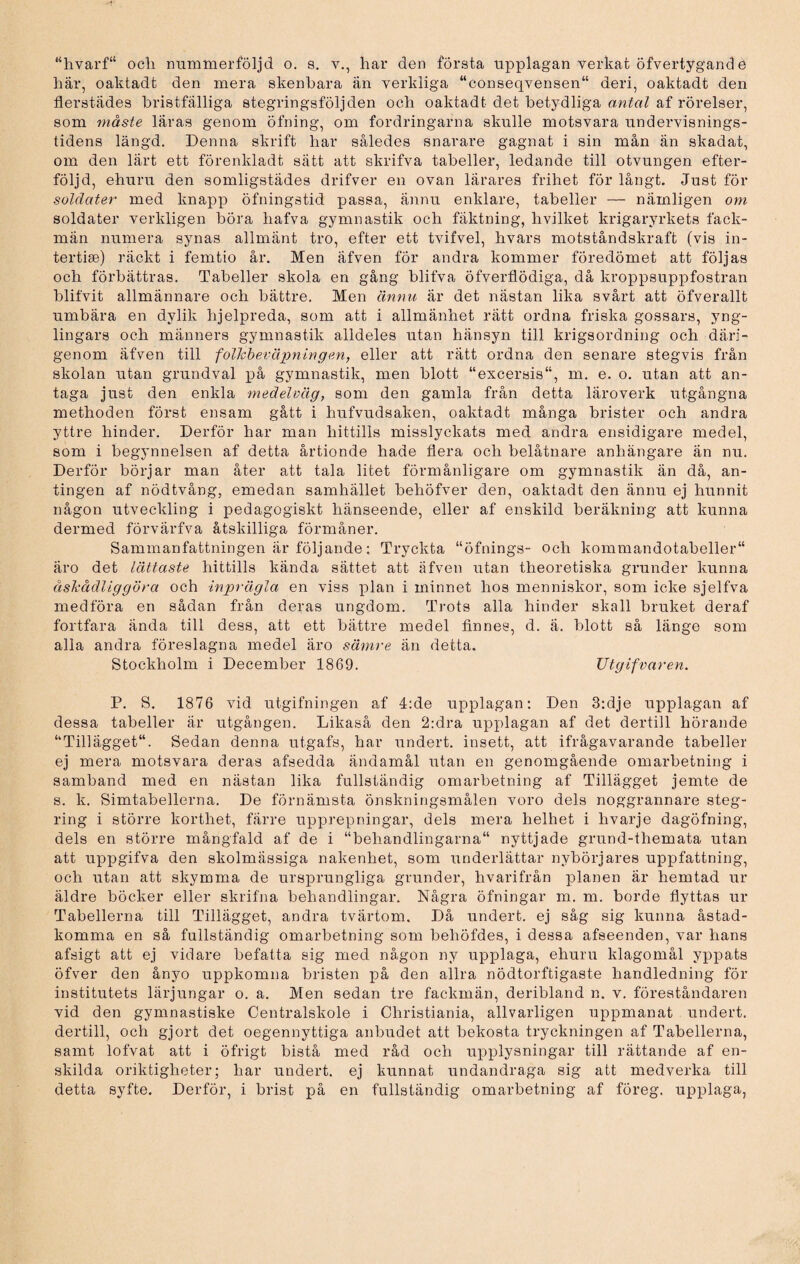 här, oaktadt den mera skenbara än verkliga “conseqvensen“ deri, oaktadt den flerstädes bristfälliga stegringsföljden och oaktadt det betydliga antal af rörelser, som måste läras genom öfning, om fordringarna skulle motsvara undervisnings¬ tidens längd. Denna skrift har således snarare gagnat i sin mån än skadat, om den lärt ett förenkladt sätt att skrifva tabeller, ledande till otvungen efter¬ följd, ehuru den somligstädes drifver en ovan lärares frihet för långt. Just för soldater med knapp öfningstid passa, ännu enklare, tabeller — nämligen om soldater verkligen böra hafva gymnastik och fäktning, hvilket krigaryrkets fack¬ män numera synas allmänt tro, efter ett tvifvel, hvars motståndskraft (vis in- tertise) räckt i femtio år. Men äfven för andra kommer föredömet att följas och förbättras. Tabeller skola en gång blifva öfverflödiga, då kroppsuppfostran blifvit allmännare och bättre. Men ännu är det nästan lika svårt att öfverallt umbära en dvlik hjelpreda, som att i allmänhet rätt ordna friska gossars, yng¬ lingars och männers gymnastik alldeles utan hänsyn till krigsordning och däri¬ genom äfven till folkbeväpning en, eller att rätt ordna den senare stegvis från skolan utan grundval på gymnastik, men blott “excersis, m. e. o. utan att an¬ taga just den enkla medelväg, som den gamla från detta läroverk utgångna methoden först ensam gått i hufvudsaken, oaktadt många brister och andra yttre hinder. Derför har man hittills misslyckats med andra ensidigare medel, som i begynnelsen af detta årtionde hade flera och belåtnare anhängare än nu. Derför börjar man åter att tala litet förmånligare om gymnastik än då, an¬ tingen af nödtvång, emedan samhället behöfver den, oaktadt den ännu ej hunnit någon utveckling i pedagogiskt hänseende, eller af enskild beräkning att kunna dermed förvärfva åtskilliga förmåner. Sammanfattningen är följande; Tryckta “öfnings- och kommandotabeller äro det lättaste hittills kända sättet att äfven utan theoretiska grunder kunna åskådliggöra och inprägla en viss plan i minnet hos menniskor, som icke sjelfva medföra en sådan från deras ungdom. Trots alla hinder skall bruket deraf fortfara ända till dess, att ett bättre medel finnes, d. ä. blott så länge som alla andra föreslagna medel äro sämre än detta. Stockholm i December 1869. TJtgifvaren. P. S. 1876 vid utgifningen af 4:de upplagan: Den 3:dje upplagan af dessa tabeller är utgången. Likaså den 2:dra upplagan af det dertill hörande Tillägget. Sedan denna utgafs, har undert. insett, att ifrågavarande tabeller ej mera motsvara deras afsedda ändamål irtan en genomgående omarbetning i samband med en nästan lika fullständig omarbetning af Tillägget jemte de s. k. Simtabellerna. De förnämsta önskningsmålen voro dels noggrannare steg¬ ring i större korthet, färre upprepningar, dels mera helhet i hvarje dagöfning, dels en större mångfald af de i “behandlingarna nyttjade grund-themata utan att uppgifva den skolmässiga nakenhet, som underlättar nybörjares uppfattning, och utan att skymma de ursprungliga grunder, hvarifrån planen är hemtad ur äldre böcker eller skrifna behandlingar. Några öfningar m. m. borde flyttas ur Tabellerna till Tillägget, andra tvärtom. Då undert. ej såg sig kunna åstad¬ komma en så fullständig omarbetning som behöfdes, i dessa afseenden, var hans afsigt att ej vidare befatta sig med någon ny upplaga, ehuru klagomål yppats öfver den ånyo uppkomna bristen på den allra nödtorftigaste handledning för institutets lärjungar o. a. Men sedan tre fackmän, deribland n. v. föreståndaren vid den gymnastiske Centralskole i Christiania, allvarligen uppmanat undert. dertill, och gjort det oegennyttiga anbudet att bekosta tryckningen af Tabellerna, samt lofvat att i öfrigt bistå med råd och upplysningar till rättande af en¬ skilda oriktigheter; har undert. ej kunnat undandraga sig att medverka till detta syfte. Derför, i brist på en fullständig omarbetning af föreg. upplaga,