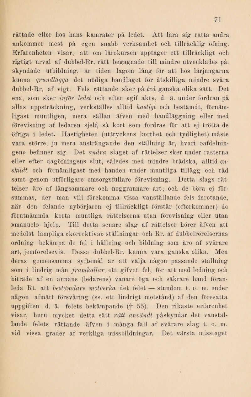 rättade eller hos hans kamrater på ledet. Att lära sig1 rätta andra ankommer mest på egen snabb verksamhet och tillräcklig öfning. Erfarenheten visar, att om lärokursen upptager ett tillräckligt och rigtigt urval af dubbel-Rr. rätt begagnade till mindre utvecklades på¬ skyndade utbildning, är tiden lagom lång för att hos lärjungarna kunna grundlägga det nödiga handlaget för åtskilliga mindre svåra dubbel-Rr. af vigt. Fels rättande sker på två ganska olika sätt. Det ena, som sker inför ledet och efter »gif akt», d. ä. under fordran på allas uppsträckning, verkställes alltid hastigt och bestämdt, förnäm¬ ligast muntligen, mera sällan äfven med handläggning eller med förevisning af ledaren sjelf, så kort som fordras för att ej trötta de öfriga i ledet. Hastigheten (uttryckens korthet och tydlighet) måste vara större, ju mera ansträngande den ställning är, hvari »afdelnin- gen» befinner sig. Det andra slaget af rättelser sker under rasterna eller efter dagöfningens slut, således med mindre brådska, alltid en- skildt och förnämligast med handen under muntliga tillägg och råd samt genom utförligare omsorgsfullare förevisning. Detta slags rät¬ telser äro af långsammare och noggrannare art; och de böra ej för¬ summas, der man vill förekomma vissa vanställande fels inrotande, när den felande nybörjaren ej tillräckligt förstår (efterkommer) de förutnämnda korta muntliga rättelserna utan förevisning eller utan »manuel» hjelp. Till detta senare slag af rättelser hörer äfven att medelst lämpliga »korrektiva» ställningar och Rr. af dubbelrörelsernas ordning bekämpa de fel i hållning och bildning som äro af svårare art, jemförelsevis. Dessa dubbel-Rr. kunna vara ganska olika. Men deras gemensamma syftemål är att välja någon passande ställning som i lindrig mån framkallar. ett gifvet fel, för att med ledning och biträde af en annans (ledarens) vanare öga och säkrare hand föran¬ leda Rt. att bestämdare motverka det felet — stundom t. o. m. under någon afmätt försvåring (ss. ett lindrigt motstånd) af den föresatta uppgiften d. ä. felets bekämpande (f 55). Den rikaste erfarenhet visar, huru mycket detta sätt rätt använd,t påskyndar det vanstäl¬ lande felets rättande äfven i många fall af svårare slag t. o. m. vid vissa grader af verkliga missbildningar. Det värsta misstaget