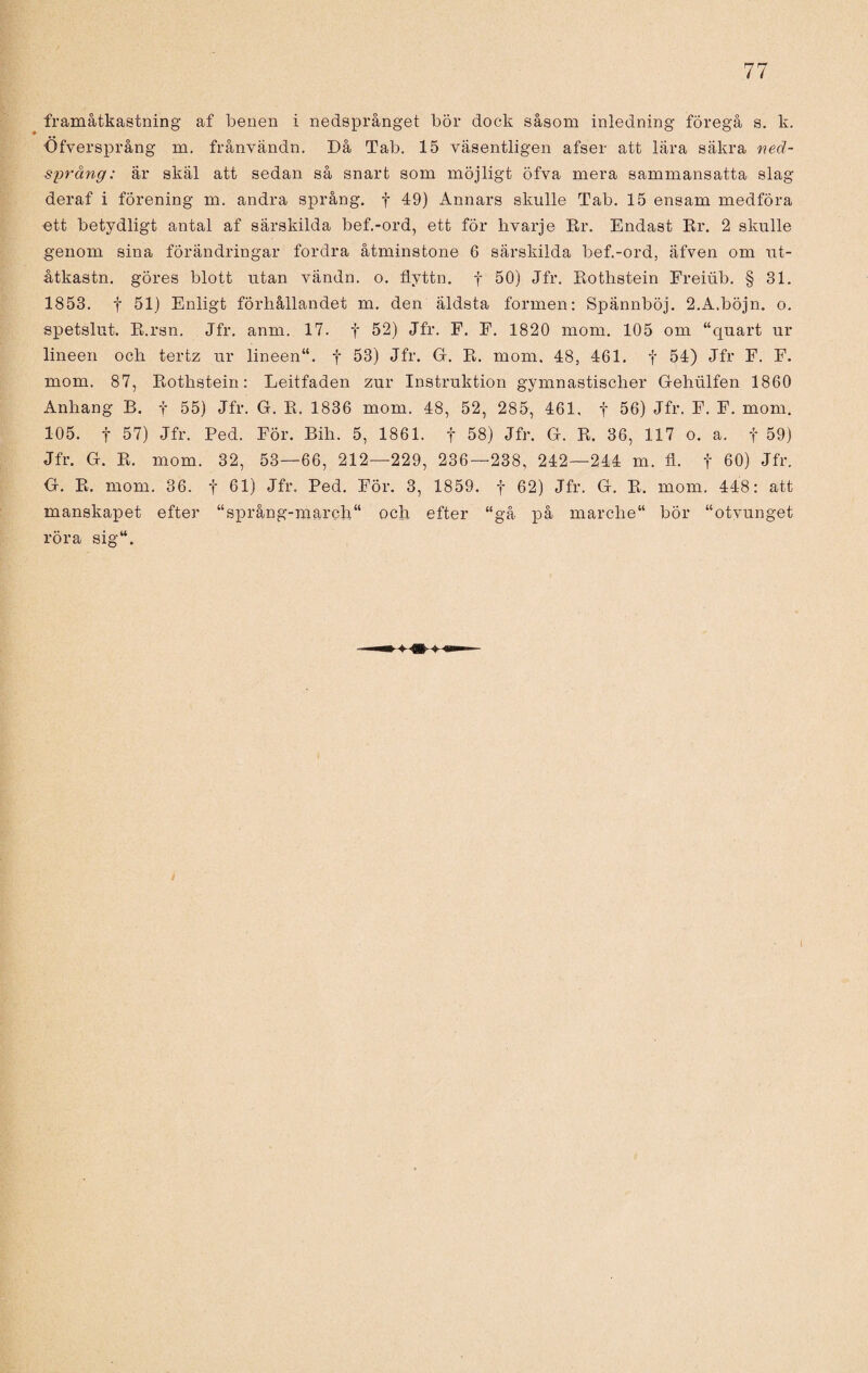 framåtkastning af benen i nedsprånget bör dock såsom inledning föregå s. k. Öfversprång m. frånvändn. Då Tab. 15 väsentligen afser att lära säkra neä- språng: är skäl att sedan så snart som möjligt öfva mera sammansatta slag deraf i förening m. andra språng, f 49) Annars skulle Tab. 15 ensam medföra ett betydligt antal af särskilda bef.-ord, ett för livarje Rr. Endast Er. 2 skulle genom sina förändringar fordra åtminstone 6 särskilda bef.-ord, äfven om ut- åtkastn. göres blott utan vändn. o. flyttn. f 50) Jfr. Rothstein Freiiib. § 31. 1853. f 51) Enligt förhållandet m. den äldsta formen: Spännböj. 2.A.böjn. o. spetslut. R.rsn. Jfr. anm. 17. f 52) Jfr. F. E. 1820 mom. 105 om “quart ur lineen och tertz ur lineen“. f 53) Jfr. G. R. mom. 48, 461. f 54) Jfr F. F. mom. 87, Rothstein: Leitfaden zur Instruktion gymnastischer Gehiilfen 1860 Anhang B. f 55) Jfr. G. R. 1836 mom. 48, 52, 285, 461, f 56) Jfr. F. F. mom. 105. f 57) Jfr. Ped. För. Bih. 5, 1861. f 58) Jfr. G. R. 36, 117 o. a. f 59) Jfr. G. R. mom. 32, 53—66, 212—229, 236—238, 242—244 m. fl. f 60) Jfr. G. R. mom. 36. f 61) Jfr. Ped. För. 3, 1859. f 62) Jfr. G. R. mom. 448: att manskapet efter “språng-march“ och efter “gå på marclie bör “otvunget röra sig“.