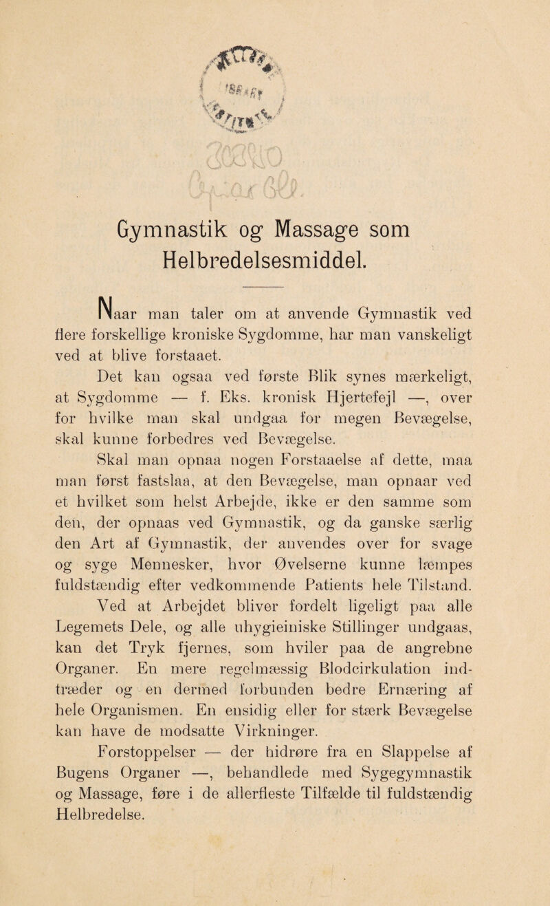 Gymnastik og Massage som Helbredelsesmiddel. Naar man taler om at anvende Gymnastik ved flere forskellige kroniske Sygdomme, har man vanskeligt ved at blive forstaaet. Det kan ogsaa ved første Blik synes mærkeligt, at Sygdomme — f. Eks. kronisk Hjertefejl —, over for hvilke man skal undgaa for megen Bevægelse, skal kunne forbedres ved Bevægelse. Skal man opnaa nogen Forstaaelse af dette, maa man først fastslaa, at den Bevægelse, man opnaar ved et hvilket som helst Arbejde, ikke er den samme som den, der opnaas ved Gymnastik, og da ganske særlig den Art af Gymnastik, der anvendes over for svage og syge Mennesker, hvor Øvelserne kunne læmpes fuldstændig efter vedkommende Patients hele Tilstand. Ved at Arbejdet bliver fordelt ligeligt paa alle Legemets Dele, og alle uhygieiniske Stillinger undgaas, kan det Tryk fjernes, som hviler paa de angrebne Organer. En mere regelmæssig Blodcirkulation ind¬ træder og en dermed forbunden bedre Ernæring af hele Organismen. En ensidig eller for stærk Bevægelse kan have de modsatte Virkninger. Forstoppelser — der hidrøre fra en Slappelse af Bugens Organer —, behandlede med Sygegymnastik og Massage, føre i de allerfleste Tilfælde til fuldstændig Helbredelse.