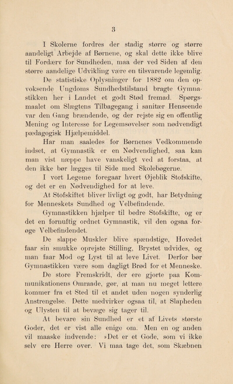 I Skolerne fordres der stadig større og større aandeligt Arbejde af Børnene, og skal dette ikke blive til Fordærv for Sundheden, maa der ved Siden af den større aandelige Udvikling være en tilsvarende legemlig. De statistiske Oplysninger for 1882 om den op¬ voksende Ungdoms Sundhedstilstand bragte Gymna¬ stikken her i Landet et godt Stød fremad. Spørgs- maalet om Slægtens Tilbagegang i sanitær Henseende var den Gang brændende, og der rejste sig en offentlig Mening og Interesse for Legemsøvelser som nødvendigt pædagogisk Hjælpemiddel. Har man saaledes for Børnenes Vedkommende indset, at Gymnastik er en Nødvendighed, saa kan man vist næppe have vanskeligt ved at forstaa, at den ikke bør lægges til Side med Skolebøgerne. I vort Legeme foregaar hvert Øjeblik Stofskifte, og det er en Nødvendighed for at leve. At Stofskiftet bliver livligt og godt, har Betydning for Menneskets Sundhed og Velbefindende. Gymnastikken hjælper til bedre Stofskifte, og er det en fornuftig ordnet Gymnastik, vil den ogsaa for¬ øge Velbefindendet. De slappe Muskler blive spændstige, Hovedet faar sin smukke oprejste Stilling, Brystet udvides, og man faar Mod og Lyst til at leve Livet. Derfor bør Gymnastikken være som dagligt Brød for et Menneske. De store Fremskridt, der ere gjorte paa Kom¬ munikationens Omraade, gør, at man nu meget lettere kommer fra et Sted til et andet uden nogen synderlig Anstrengelse. Dette medvirker ogsaa til, at Slapheden og Ulysten til at bevæge sig tager til. At bevare sin Sundhed er et af Livets største Goder, det er vist alle enige om. Men en og anden vil maaske indvende: »Det er et Gode, som vi ikke selv ere Herre over. Vi maa tage det, som Skæbnen