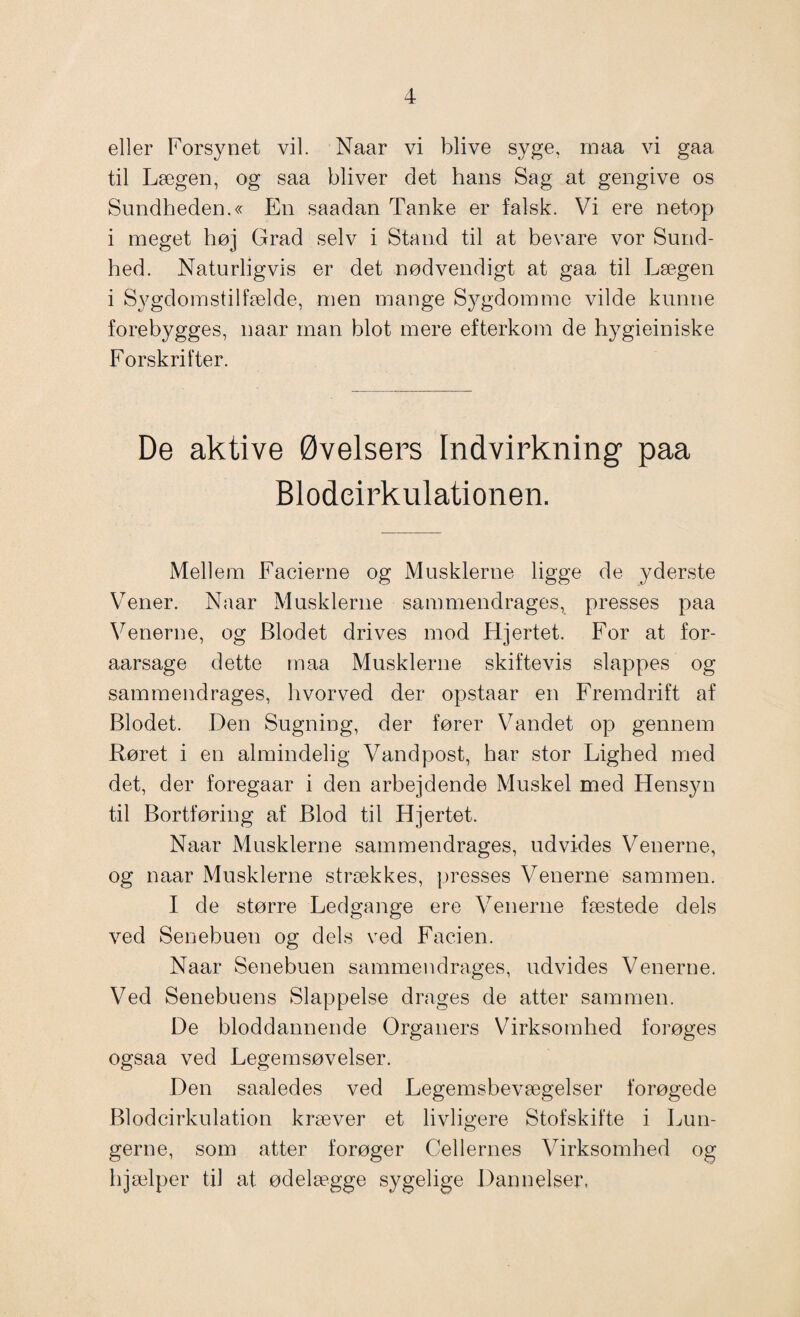 eller Forsynet vil. Naar vi blive syge, maa vi gaa til Lægen, og saa bliver det hans Sag at gengive os Sundheden.« En saadan Tanke er falsk. Vi ere netop i meget høj Grad selv i Stand til at bevare vor Sund¬ hed. Naturligvis er det nødvendigt at gaa til Lægen i Sygdomstilfælde, men mange Sygdomme vilde kunne forebygges, naar man blot mere efterkom de hygieiniske Forskrifter. De aktive Øvelsers Indvirkning paa Blodcirkulationen. Mellem Facierne og Musklerne ligge de yderste Vener. Naar Musklerne sammendrages, presses paa Venerne, og Blodet drives mod Hjertet. For at for- aarsage dette maa Musklerne skiftevis slappes og sammendrages, hvorved der opstaar en Fremdrift af Blodet. Den Sugning, der fører Vandet op gennem Røret i en almindelig Vandpost, har stor Lighed med det, der foregaar i den arbejdende Muskel med Hensyn til Bortføring af Blod til Hjertet. Naar Musklerne sammendrages, udvides Venerne, og naar Musklerne strækkes, presses Venerne sammen. I de større Ledgange ere Venerne fæstede dels ved Senebuen og dels ved Facien. Naar Senebuen sammendrages, udvides Venerne. Ved Senebuens Slappelse drages de atter sammen. De bloddannende Organers Virksomhed forøges ogsaa ved Legemsøvelser. Den saaledes ved Legemsbevægelser forøgede Blodcirkulation kræver et livligere Stofskifte i Lun- gerne, som atter forøger Cellernes Virksomhed og hjælper til at ødelægge sygelige Dannelser.