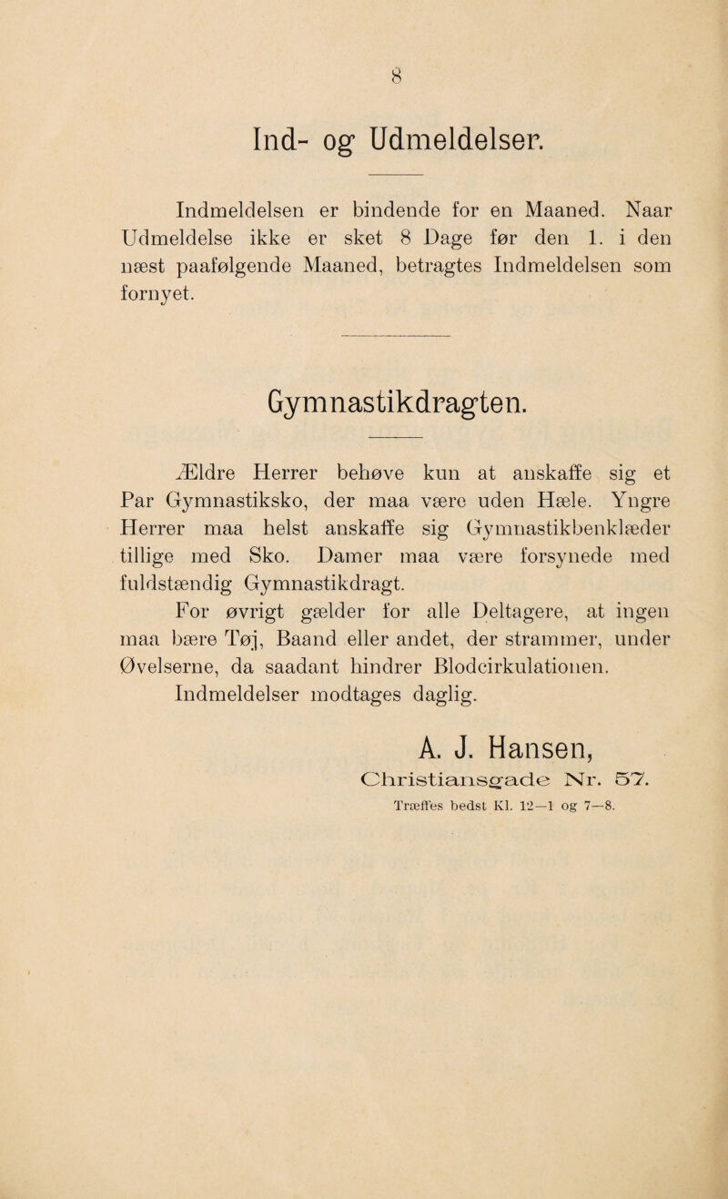 Ind- og Udmeldelser. Indmeldelsen er bindende for en Maaned. Naar Udmeldelse ikke er sket 8 Dage før den 1. i den næst paafølgende Maaned, betragtes Indmeldelsen som fornyet. Gymnastikdragten. Ældre Herrer behøve kun at anskaffe sig et Par Gymnastiksko, der maa være uden Hæle. Yngre Herrer maa helst anskaffe sig Gymnastikbenklæder tillige med Sko. Damer maa være forsynede med fuldstændig Gymnastikdragt. For øvrigt gælder for alle Deltagere, at ingen maa bære Tøj, Baand eller andet, der strammer, under Øvelserne, da saadant hindrer Blodcirkulationen. Indmeldelser modtages daglig. A. J. Hansen, Olvristiarisoracie Nr. Træffes bedst Kl. 12-1 og 7—8.