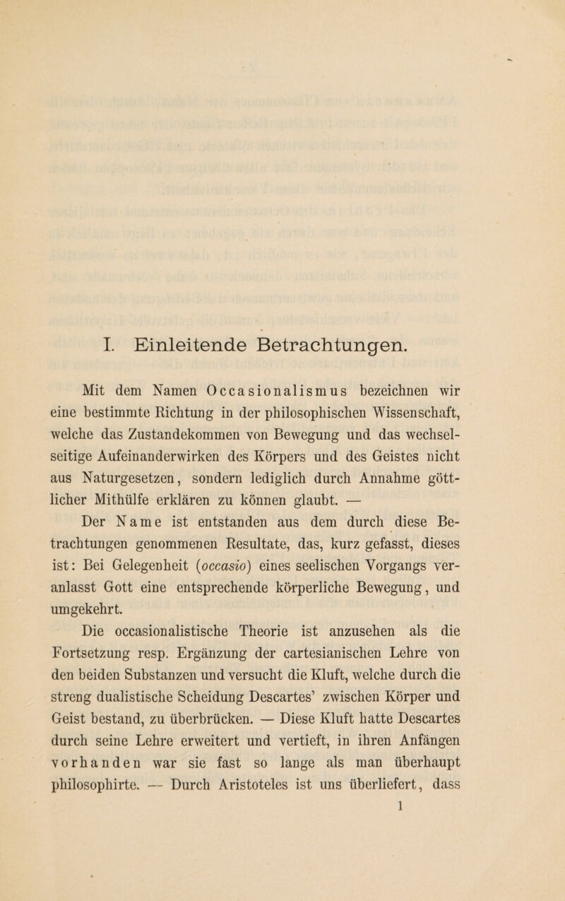 Mit dem Namen Occasionalismus bezeichnen wir eine bestimmte Richtung in der philosophischen Wissenschaft, welche das Zustandekommen von Bewegung und das wechsel¬ seitige Aufeinanderwirken des Körpers und des Geistes nicht aus Naturgesetzen, sondern lediglich durch Annahme gött¬ licher Mithülfe erklären zu können glaubt. — Der Name ist entstanden aus dem durch diese Be¬ trachtungen genommenen Resultate, das, kurz gefasst, dieses ist: Bei Gelegenheit (occasio) eines seelischen Vorgangs ver¬ anlasst Gott eine entsprechende körperliche Bewegung, und umgekehrt. Die occasionalistische Theorie ist anzusehen als die Fortsetzung resp. Ergänzung der cartesianischen Lehre von den beiden Substanzen und versucht die Kluft, welche durch die streng dualistische Scheidung Descartes’ zwischen Körper und Geist bestand, zu überbrücken. — Diese Kluft hatte Descartes durch seine Lehre erweitert und vertieft, in ihren Anfängen vorhanden war sie fast so lange als man überhaupt philosophirte. — Durch Aristoteles ist uns überliefert, dass 1