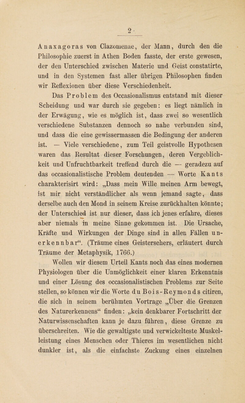 2- Anaxagoras von Clazomenae, der Mann, durch den die Philosophie zuerst in Athen Boden fasste, der erste gewesen, der den Unterschied zwischen Materie und Geist constatirte, und in den Systemen fast aller übrigen Philosophen finden wir Reflexionen über diese Verschiedenheit. Das Problem des Occasionalismus entstand mit dieser Scheidung und war durch sie gegeben: es liegt nämlich in der Erwägung, wie es möglich ist, dass-zwei so wesentlich verschiedene Substanzen dennoch so nahe verbunden sind, und dass die eine gewissermassen die Bedingung der anderen ist. — Viele verschiedene, zum Teil geistvolle Hypothesen waren das Besultat dieser Forschungen, deren Vergeblich¬ keit und Unfruchtbarkeit treffend durch die — geradezu auf das occasionalistische Problem deutenden — Worte Kants charakterisirt wird: „Dass mein Wille meinen Arm bewegt, ist mir nicht verständlicher als wenn jemand sagte, dass derselbe auch den Mond in seinem Kreise zurückhalten könnte; der Unterschied ist nur dieser, dass ich jenes erfahre, dieses aber niemals in meine Sinne gekommen ist. Die Ursache, Kräfte und Wirkungen der Dinge sind in allen Fällen un¬ erkennbar“. (Träume eines Geistersehers, erläutert durch Träume der Metaphysik, 1766.) Wollen wir diesem Urteil Kants noch das eines modernen Physiologen über die Unmöglichkeit einer klaren Erkenntnis und einer Lösung des occasionalistischen Problems zur Seite stellen, so können wir die Worte duBois-Reymonds citiren, die sich in seinem berühmten Vortrage „Über die Grenzen des Naturerkennens“ finden: „kein denkbarer Fortschritt der Naturwissenschaften kann je dazu führen, diese Grenze zu überschreiten. Wie die gewaltigste und verwickelteste Muskel¬ leistung eines Menschen oder Thieres im wesentlichen nicht dunkler ist, als die einfachste Zuckung eines einzelnen