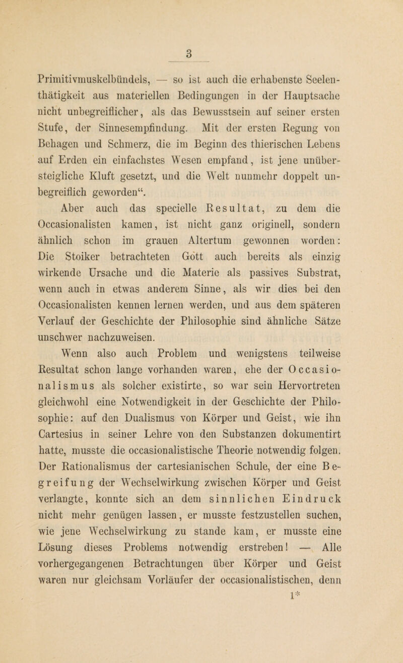 Primitivmuskelbündels, — so ist auch die erhabenste Seelen- thätigkeit aus materiellen Bedingungen in der Hauptsache nicht unbegreiflicher, als das Bewusstsein auf seiner ersten Stufe, der Sinnesempfindung. Mit der ersten Regung von Behagen und Schmerz, die im Beginn des thierischen Lebens auf Erden ein einfachstes Wesen empfand, ist jene unüber- steigliche Kluft gesetzt, und die Welt nunmehr doppelt un¬ begreiflich geworden“. Aber auch das specielle Resultat, zu dem die Occasionalisten kamen, ist nicht ganz originell, sondern ähnlich schon im grauen Altertum gewonnen worden: Die Stoiker betrachteten Gott auch bereits als einzig wirkende Ursache und die Materie als passives Substrat, wenn auch in etwas anderem Sinne, als wir dies bei den Occasionalisten kennen lernen werden, und aus dem späteren Verlauf der Geschichte der Philosophie sind ähnliche Sätze unschwer nachzuweisen. Wenn also auch Problem und wenigstens teilweise Resultat schon lange vorhanden waren, ehe der Occasio- nalismus als solcher existirte, so war sein Hervortreten gleichwohl eine Notwendigkeit in der Geschichte der Philo¬ sophie: auf den Dualismus von Körper und Geist, wie ihn Cartesius in seiner Lehre von den Substanzen dokumentirt hatte, musste die occasionalistische Theorie notwendig folgen. Der Rationalismus der cartesianischen Schule, der eine B e- greifung der Wechselwirkung zwischen Körper und Geist verlangte, konnte sich an dem sinnlichen Eindruck nicht mehr genügen lassen, er musste festzustellen suchen, wie jene Wechselwirkung zu stände kam, er musste eine Lösung dieses Problems notwendig erstreben! —- Alle vorhergegangenen Betrachtungen über Körper und Geist waren nur gleichsam Vorläufer der occasionalistischen, denn