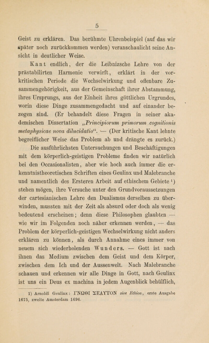 Geist zu erklären. Das berühmte Ulirenbeispiel (auf das wir später noch zurückkommen werden) veranschaulicht seine An¬ sicht in deutlicher Weise. Kant endlich, der die Leibnizsche Lehre von der prästabilirten Harmonie verwirft, erklärt in der vor¬ kritischen Periode die Wechselwirkung und offenbare Zu¬ sammengehörigkeit, aus der Gemeinschaft ihrer Abstammung, ihres Ursprungs, aus der Einheit ihres göttlichen Urgrundes, worin diese Dinge zusammengedacht und auf einander be¬ zogen sind. (Er behandelt diese Fragen in seiner aka¬ demischen Dissertation „Principiorum primorum cognitionis metaphysicae nova dilucidatio“. ■— (Der kritische Kant lehnte begreiflicher Weise das Problem ab und drängte es zurück.) Die ausführlichsten Untersuchungen und Beschäftigungen mit dem körperlich-geistigen Probleme finden wir natürlich bei den Occasionalisten, aber wie hoch auch immer die er¬ kenntnistheoretischen Schriften eines Geulinx und Malebranche und namentlich des Ersteren Arbeit auf ethischem Gebiete *) stehen mögen, ihre Versuche unter den Grundvoraussetzungen der cartesianischen Lehre den Dualismus derselben zu über¬ winden, mussten mit der Zeit als absurd oder doch als wenig bedeutend erscheinen; denn diese Philosophen glaubten — wie wir im Folgenden noch näher erkennen werden, — das Problem der körperlich-geistigen Wechselwirkung nicht anders erklären zu können, als durch Annahme eines immer von neuem sich wiederholenden Wunders. — Gott ist nach ihnen das Medium zwischen dem Geist und dem Körper, zwischen dem Ich und der Aussenwelt. Nach Malebranche schauen und erkennen wir alle Dinge in Gott, nach Geulinx ist uns ein Deus ex machina in jedem Augenblick behülflich, 1) Arnoldi Geulinx : TNO0I 2EAYTON sive Ethica, erste Ausgabe 1675, zweite Amsterdam 1696.