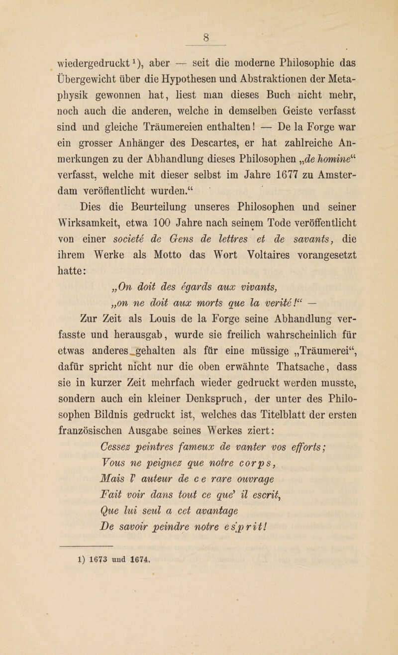 wiedergedruckt1), aber — seit die moderne Philosophie das Übergewicht über die Hypothesen und Abstraktionen der Meta¬ physik gewonnen hat, liest man dieses Buch nicht mehr, noch auch die anderen, welche in demselben Geiste verfasst sind und gleiche Träumereien enthalten! — De la Forge war ein grosser Anhänger des Descartes, er hat zahlreiche An¬ merkungen zu der Abhandlung dieses Philosophen „de homine“ verfasst, welche mit dieser selbst im Jahre 1677 zu Amster¬ dam veröffentlicht wurden.“ Dies die Beurteilung unseres Philosophen und seiner Wirksamkeit, etwa 100 Jahre nach seinem Tode veröffentlicht von einer societe de Gens de lettres et de savants, die ihrem Werke als Motto das Wort Voltaires vorangesetzt hatte: „On doit des egards aux vivants, „on ne doit aux morts que la verite !“ — Zur Zeit als Louis de la Forge seine Abhandlung ver¬ fasste und herausgab, wurde sie freilich wahrscheinlich für etwas anderes, gehalten als für eine müssige „Träumerei“, dafür spricht nicht nur die oben erwähnte Thatsache, dass sie in kurzer Zeit mehrfach wieder gedruckt werden musste, sondern auch ein kleiner Denkspruch, der unter des Philo¬ sophen Bildnis gedruckt ist, welches das Titelblatt der ersten französischen Ausgabe seines Werkes ziert: Cessez peintres fameux de vanter vos efforts; Vous ne peignez que noire corps, Mais V auteur de ce rare ouvrage Fait voir dans tout ce que* il escrit, Que lui seul a cet avantage De savoir peindre notre es[prit! 1) 1673 und 1674.