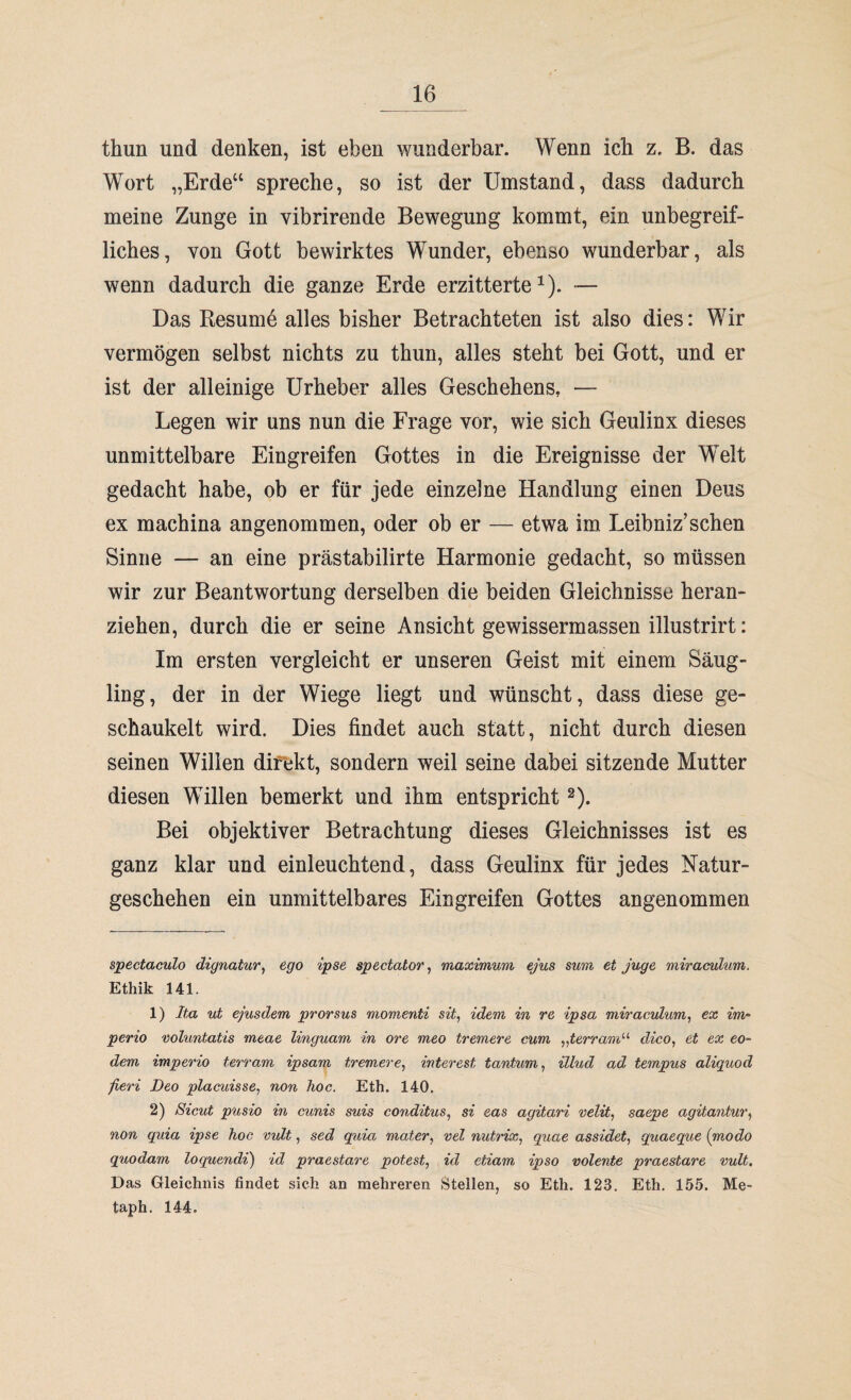 thun und denken, ist eben wunderbar. Wenn ich z. B. das Wort „Erde“ spreche, so ist der Umstand, dass dadurch meine Zunge in vibrirende Bewegung kommt, ein unbegreif¬ liches, von Gott bewirktes Wunder, ebenso wunderbar, als wenn dadurch die ganze Erde erzitterte* 1). — Das Resume alles bisher Betrachteten ist also dies: Wir vermögen selbst nichts zu thun, alles steht bei Gott, und er ist der alleinige Urheber alles Geschehens, — Legen wir uns nun die Frage vor, wie sich Geulinx dieses unmittelbare Eingreifen Gottes in die Ereignisse der Welt gedacht habe, ob er für jede einzelne Handlung einen Deus ex machina angenommen, oder ob er — etwa im Leibniz’sehen Sinne — an eine prästabilirte Harmonie gedacht, so müssen wir zur Beantwortung derselben die beiden Gleichnisse heran¬ ziehen, durch die er seine Ansicht gewissermassen illustrirt: Im ersten vergleicht er unseren Geist mit einem Säug¬ ling, der in der Wiege liegt und wünscht, dass diese ge¬ schaukelt wird. Dies findet auch statt, nicht durch diesen seinen Willen direkt, sondern weil seine dabei sitzende Mutter diesen Willen bemerkt und ihm entspricht2). Bei objektiver Betrachtung dieses Gleichnisses ist es ganz klar und einleuchtend, dass Geulinx für jedes Natur¬ geschehen ein unmittelbares Eingreifen Gottes angenommen spectaculo dignatur, ego ipse spectator, maximum ejus sum et juge miraculum. Ethik 141. 1) Ita ut ejusdem prorsus momenti sit, idem in re ipsa miraculum, ex im- perio voluntatis meae linguam in ore meo tremere cum „terram“ dico, et ex eo- dem imperio terram ipsam tremere, interest tantum, illud ad, tempus aliquod fieri Deo placuisse, non hoc. Eth. 140. 2) Sicut pusio in cunis suis conditus, si eas agitari velit, saepe agitantur, non quia ipse hoc vult, sed quia mater, vel nutrix, quae assidet, quaeque (modo quodam loquendi) id praestare potest, id etiam, ipso volente praestare vult. Das Gleichnis findet sich an mehreren Stellen, so Eth. 123. Eth. 155. Me- taph. 144.