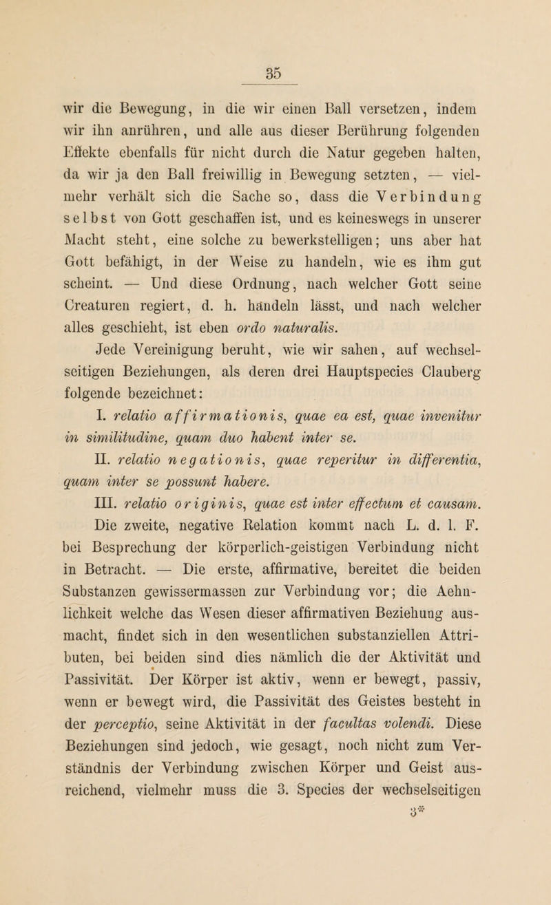 wir ihn anrühren, und alle aus dieser Berührung folgenden Effekte ebenfalls für nicht durch die Natur gegeben halten, da wir ja den Ball freiwillig in Bewegung setzten, — viel¬ mehr verhält sich die Sache so, dass die Verbindung selbst von Gott geschaffen ist, und es keineswegs in unserer Macht steht, eine solche zu bewerkstelligen; uns aber hat Gott befähigt, in der Weise zu handeln, wie es ihm gut scheint. — Und diese Ordnung, nach welcher Gott seine Creaturen regiert, d. h. handeln lässt, und nach welcher alles geschieht, ist eben ordo naturalis. Jede Vereinigung beruht, wie wir sahen, auf wechsel¬ seitigen Beziehungen, als deren drei Hauptspecies Clauberg folgende bezeichnet: I. relatio affirmationis, quae ea est, quae invenitur in similitudine, quam duo habent inter se. II. relatio negationis, quae reperitur in differentia, quam inter se possunt habere. III. relatio originis, quae est inter effectum et causam. Die zweite, negative Relation kommt nach L. d. 1. F. bei Besprechung der körperlich-geistigen Verbindung nicht in Betracht. — Die erste, affirmative, bereitet die beiden Substanzen gewissermassen zur Verbindung vor; die Aehn- lichkeit welche das Wesen dieser affirmativen Beziehung aus¬ macht, findet sich in den wesentlichen substanziellen Attri¬ buten, bei beiden sind dies nämlich die der Aktivität und Passivität. Der Körper ist aktiv, wenn er bewegt, passiv, wenn er bewegt wird, die Passivität des Geistes besteht in der perceptio, seine Aktivität in der facultas volendi. Diese Beziehungen sind jedoch, wie gesagt, noch nicht zum Ver¬ ständnis der Verbindung zwischen Körper und Geist aus¬ reichend, vielmehr muss die 3. Species der wechselseitigen