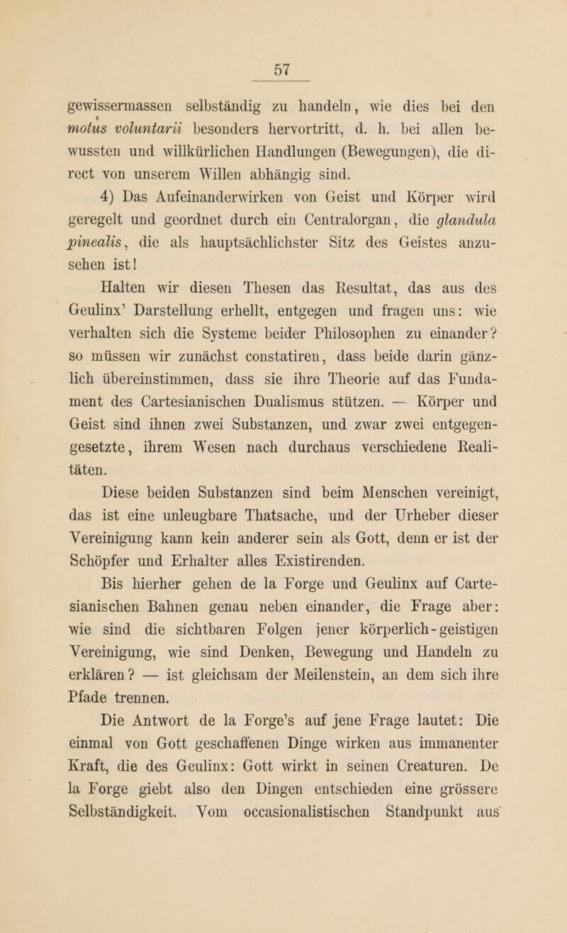 gewissermassen selbständig zu handeln, wie dies bei den « motus voluntarii besonders hervortritt, d. h. bei allen be¬ wussten und willkürlichen Handlungen (Bewegungen), die di¬ rect von unserem Willen abhängig sind. 4) Das Aufeinanderwirken von Geist und Körper wird geregelt und geordnet durch ein Centralorgan, die glandula pinealis, die als hauptsächlichster Sitz des Geistes anzu¬ sehen ist! Halten wir diesen Thesen das Resultat, das aus des Geulinx’ Darstellung erhellt, entgegen und fragen uns: wie verhalten sich die Systeme beider Philosophen zu einander? so müssen wir zunächst constatiren, dass beide darin gänz¬ lich übereinstimmen, dass sie ihre Theorie auf das Funda¬ ment des Cartesianischen Dualismus stützen. — Körper und Geist sind ihnen zwei Substanzen, und zwar zwei entgegen¬ gesetzte, ihrem Wesen nach durchaus verschiedene Reali¬ täten. Diese beiden Substanzen sind beim Menschen vereinigt, das ist eine unleugbare Thatsache, und der Urheber dieser Vereinigung kann kein anderer sein als Gott, denn er ist der Schöpfer und Erhalter alles Existirenden. Bis hierher gehen de la Forge und Geulinx auf Carte¬ sianischen Bahnen genau neben einander, die Frage aber: wie sind die sichtbaren Folgen jener körperlich-geistigen Vereinigung, wie sind Denken, Bewegung und Handeln zu erklären ? — ist gleichsam der Meilenstein, an dem sich ihre Pfade trennen. Die Antwort de la Forge’s auf jene Frage lautet: Die einmal von Gott geschaffenen Dinge wirken aus immanenter Kraft, die des Geulinx: Gott wirkt in seinen Creaturen. De la Forge giebt also den Dingen entschieden eine grössere Selbständigkeit. Vom occasionalistischen Standpunkt aus'