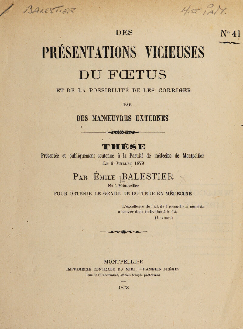 DES DU FŒTUS ET DE LA POSSIBILITÉ DE LES CORRIGER PAR DES MANŒUVRES EXTERNES Présentée et publiquement soutenue à la Faculté de médecine de Montpellier Le 6 Juillet 1878 Par Emile BALESTIER Né à Montpellier POUR OBTENIR LE GRADE DE DOCTEUR EN MÉDECINE L’excellence de l’art de l’acconcheur consiste à sauver deux individus à la fois. (Levret.) MONTPELLIER IMPRIMERIE CENTRALE Dü MIDI. — HAMELIN FRÈRES Rue de l’Observance, ancien temple protestant