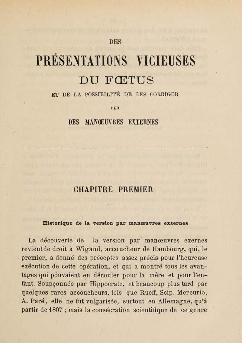 PRÉSENTATIONS VICIEUSES DU FŒTUS ET DE LA POSSIBILITÉ DE LES CORRIGER PAR DES MANŒUVRES EXTERNES CHAPITRE PREMIER Historique de la version par manœuvres externes La découverte de la version par manœuvres exernes revient de droit à Wigand, accoucheur de Hambourg, qui, le premier, a donné des préceptes assez précis pour l’heureuse exécution de cette opération, et qui a montré tous les avan¬ tages qui pouvaient en découler pour la mère et pour l’en¬ fant. Soupçonnée par Hippocrate, et beaucoup plus tard par quelques rares accoucheurs, tels que Rueff, Scip. Mercurio, A. Paré, elle ne fut vulgarisée, surtout en Allemagne, qu’à partir de 1807 ; mais la consécration scientifique de ce genre