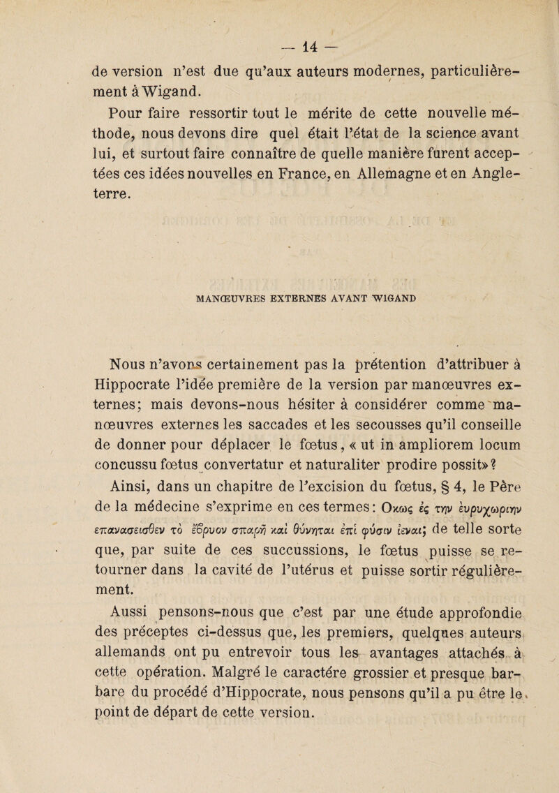 de version n’est due qu’aux auteurs modernes, particulière¬ ment àWigand. Pour faire ressortir tout le mérite de cette nouvelle mé¬ thode, nous devons dire quel était l’état de la science avant lui, et surtout faire connaître de quelle manière furent accep¬ tées ces idées nouvelles en France, en Allemagne et en Angle¬ terre. - * . , . , > .. • , MANŒUVRES EXTERNES AVANT W1GAND Nous n’avons certainement pas la prétention d’attribuer à Hippocrate l’idée première de la version par manœuvres ex¬ ternes; mais devons-nous hésiter à considérer comme ma¬ nœuvres externes les saccades et les secousses qu’il conseille de donner pour déplacer le fœtus, « ut in ampliorem locum concussu fœtus convertatur et naturaliter prodire possit»? Ainsi, dans un chapitre de Fexcision du fœtus, § 4, le Père de la médecine s’exprime en ces termes: Ox&jç èç ty\v evpv%upiY\v £7rava<7S«T0£V to k'Œpvov anapri uai Q'Jvï]t<xi ènl cpvaiv levai; de telle sorte que, par suite de ces succussions, le fœtus puisse se re¬ tourner dans la cavité de l’utérus et puisse sortir régulière¬ ment. Aussi pensons-nous que c’est par une étude approfondie des préceptes ci-dessus que, les premiers, quelques auteurs allemands ont pu entrevoir tous les avantages attachés à cette opération. Malgré le caractère grossier et presque bar¬ bare du procédé d’Hippocrate, nous pensons qu’il a pu être le, point de départ de cette version.