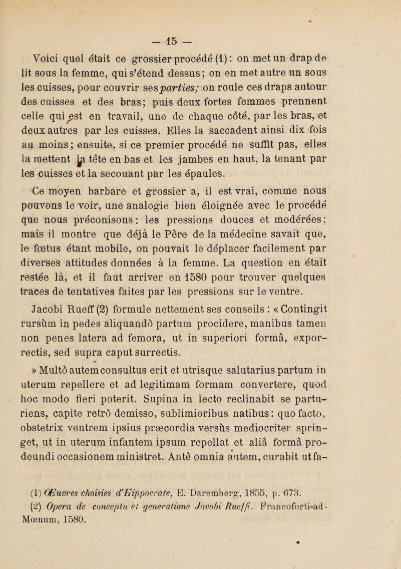 Voici quel était ce grossier procédé (1) : on met un drap de lit sous la femme, qui s’étend dessus; on en met autre un sous les cuisses, pour couvrir ses parties; on roule ces draps autour des cuisses et des bras; puis deux fortes femmes prennent celle qui^est en travail, une de chaque côté, par les bras, et deux autres par les cuisses. Elles la saccadent ainsi dix fois au moins; ensuite, si ce premier procédé ne suffit pas, elles la mettent tête en bas et les jambes en haut, la tenant par les cuisses et la secouant par les épaules. Ce moyen barbare et grossier a, il est vrai, comme nous pouvons le voir, une analogie bien éloignée avec le procédé que nous préconisons: les pressions douces et modérées; mais il montre que déjà le Père de la médecine savait que, le fœtus étant mobile, on pouvait le déplacer facilement par diverses attitudes données à la femme. La question en était restée là, et il faut arriver en 1580 pour trouver quelques traces de tentatives faites par les pressions sur le ventre. Jacobi Rueff (2) formule nettement ses conseils : « Contingit rursùm in pedes aliquandô partum procidere, manibus tamen non penes latera ad femora, ut in superiori forma, expor- rectis, sed supra caput surrectis. » Multôautemconsultus erit et utrisque salutarius partum in uterum repellere et ad legitimam formam convertere, quod hoc modo fieri poterit. Supina in lecto reclinabit se partu- riens, capite retrô demisso, sublimioribus natibus: quo facto, obstetrix ventrem ipsius præcordia versus mediocriter sprin- get, ut in uterum infantem ipsum repellat et aliâ forma pro- <9 deundi occasionem ministret. Antè omnia autem, curabit utfa- (1) Œuvres choisies dJHippocrate, E. Daremberg, 1855, p. 673. (2) Opéra de conceptu et generatione Jacobi Rueffi. Francoforti-ad- Mœnum, 1580.