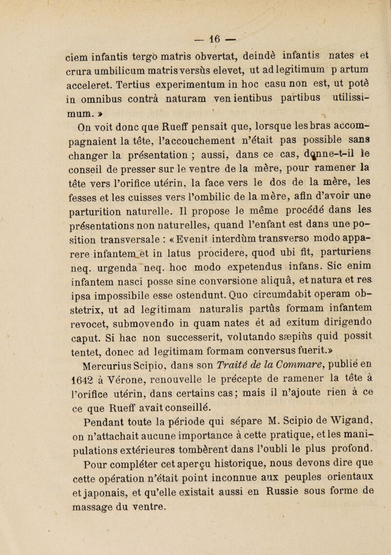 ciem infantis tergô matris obvertat, deindè infantis nates et crura umbilicum matris versùs elevet, ut adlegitimum p artum acceleret. Tertius experimentum in hoc casu non est, ut potè in omnibus contra naturam venientibus partibus utilissi- mum. » On voit donc que Rueff pensait que, lorsque les bras accom¬ pagnaient la tête, l’accouchement n’était pas possible sans changer la présentation ; aussi, dans ce cas, d<jnné-t-il ie conseil de presser sur le ventre de la mère, pour ramener la tête vers l’orifice utérin, la face vers le dos de la mère, les fesses et les cuisses vers l’ombilic de la mère, afin d’avoir une parturition naturelle. Il propose le même procédé dans les présentations non naturelles* quand l’enfant est dans une po¬ sition transversale : «Evenit interdùm transverso modoappa- rere infantem et in latus procidere, quod ubi fit, parturiens neq. urgenda neq. hoc modo expetendus infans. Sic enim infantem nasci posse sine conversione aliquâ, et natura et res ipsa impossibile esse ostendunt. Quo circumdabit operam ob- stetrix, ut ad legitimam naturalis partûs formam infantem revocet, submovendo in quam nates ét ad exitum dirigendo caput. Si hac non successerit, volutando sæpiùs quid possit tentet, donec ad legitimam formam conversus fuerit.» Mercurius Scipio, dans son Traité de la Commare, publié en 1642 à Yérone, renouvelle le précepte de ramener la tête à l’orifice utérin, dans certains cas; mais il n’ajoute rien à ce ce que Rueff avait conseillé. Pendant toute la période qui sépare M. Scipio de Wigand, on n’attachait aucune importance à cette pratique, et les mani¬ pulations extérieures tombèrent dans l’oubli le plus profond. Pour compléter cet aperçu historique, nous devons dire que cette opération n’était point inconnue aux peuples orientaux et japonais, et qu’elle existait aussi en Russie sous forme de massage du ventre.